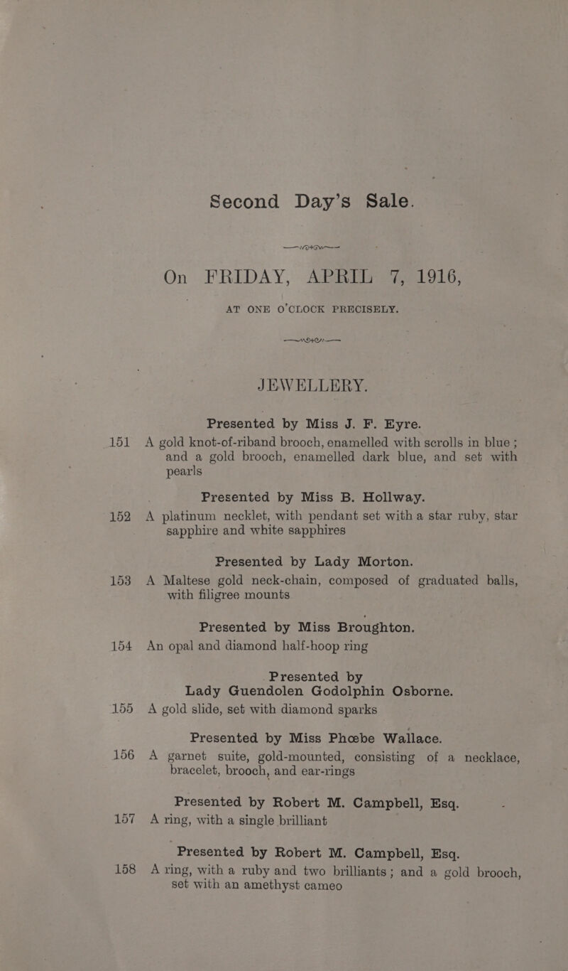 151 152 153 104 155 156 157 158 Second Day’s Sale. —V/ tw On . FRIDAY, --Atzia eee LoL; : AT ONE O'CLOCK PRECISELY. NOY JEWELLERY. Presented by Miss J. F. Eyre. A gold knot-of-riband brooch, enamelled with scrolls in blue ; and a gold brooch, enamelled dark blue, and set with pearls Presented by Miss B. Hollway. A platinum necklet, with pendant set with a star ruby, star sapphire and white sapphires Presented by Lady Morton. A Maltese gold neck-chain, composed of graduated balls, with filigree mounts Presented by Miss Broughton. An opal and diamond half-hoop ring -Presented by Lady Guendolen Godolphin Osborne. A gold slide, set with diamond sparks Presented by Miss Phoebe Wallace. A garnet suite, gold-mounted, consisting of a necklace, bracelet, brooch, and ear-rings Presented by Robert M. Campbell, Esq. A ring, with a single brilliant Presented by Robert M. Campbell, Esq. A ring, with a ruby and two brilliants; and a gold brooch, set with an amethyst cameo