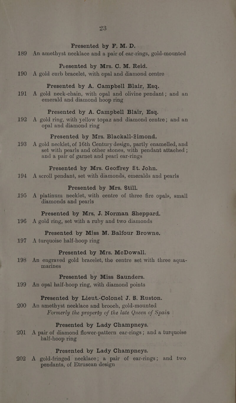 189 190 191 192 193 194 195 196 497 198 199 200 201 202 23 Presented by F. M. D. An amethyst necklace and a pair of ear-rings, gold-mounted Presented by Mrs. C. M. Reid. A gold curb bracelet, with opal and diamond centre Presented by A. Campbell Blair, Esq. A gold neck-chain, with opal and olivine pendant; and an emerald and diamond hoop ring Presented by A. Campbell Blair, Esq. A gold ring, with yellow topaz and diamond centre; and an “opal and diamond ring Presented by Mrs. Blackall-Simond. A gold necklet, of 16th Century design, partly enamelled, and set with pearls and other stones, with pendant attached ; and a pair of garnet and pearl ear-rings Presented by Mrs. Geoffrey §t. John. A scroll pendant, set with diamonds, emeralds and pearls Presented by Mrs. Still. A platinum necklet, with centre of three fire opals, small diamonds and pearls Presented by Mrs. J. Norman Sheppard. A gold ring, set with a ruby and two diamonds Presented by Miss M. Balfour Browne. A turquoise half-hoop ring - Presented by Mrs. McDowall. An engraved gold bracelet, the centre set with three aqua- marines Presented by Miss Saunders. An opal half-hoop ring, with diamond points Presented by Lieut.-Colonel J. S. Ruston. An amethyst necklace and brooch, gold-mounted Formerly the property of the late Queen of Spain Presented by Lady Champneys. A pair of diamond flower-pattern ear-rings; and a turquoise half-hoop ring . Presented by Lady Champneys. A gold-fringed necklace; a pair of ear-rings; and two pendants, of Etruscan design