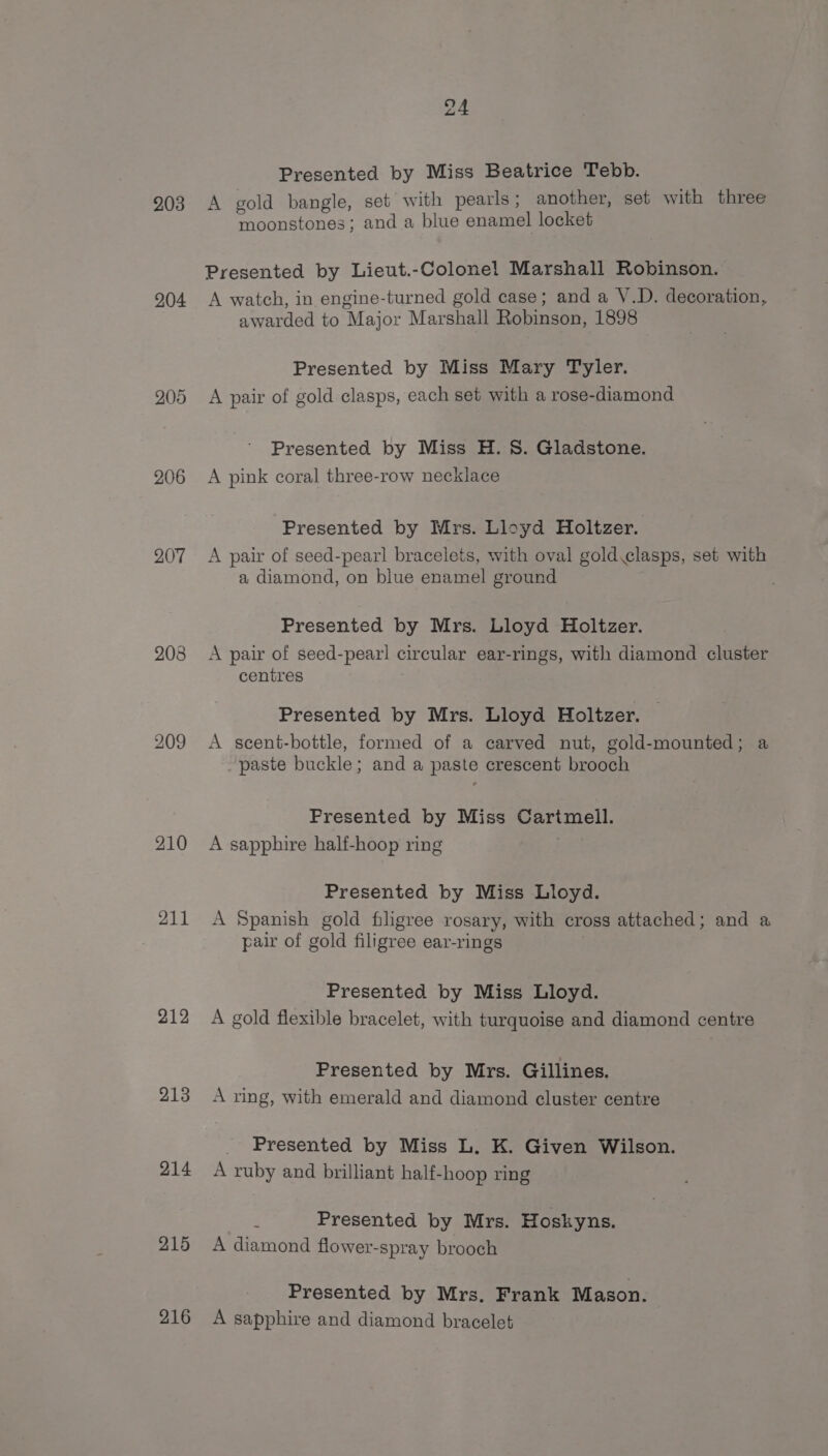 203 204 205 206 207 208 210 211 212 213 214 215 216 Presented by Miss Beatrice Tebb. A gold bangle, set with pearls; another, set with three moonstones; and a blue enamel locket Presented by Lieut.-Colonel Marshall Robinson. A watch, in engine-turned gold case; and a V.D. decoration, awarded to Major Marshall Robinson, 1898 Presented by Miss Mary Tyler. A pair of gold clasps, each set with a rose-diamond Presented by Miss H. 8S. Gladstone. A pink coral three-row necklace Presented by Mrs. Lloyd Holtzer. A pair of seed-pearl bracelets, with oval gold.clasps, set with a diamond, on blue enamel ground Presented by Mrs. Lloyd Holtzer. A pair of seed-pearl circular ear-rings, with diamond cluster centres Presented by Mrs. Lloyd Holtzer. A scent-bottle, formed of a carved nut, gold-mounted; a paste buckle; and a paste crescent brooch Presented by Miss Cartmell. A sapphire half-hoop ring ; Presented by Miss Lloyd. A Spanish gold filigree rosary, with cross attached; and a pair of gold filigree ear-rings . Presented by Miss Lloyd. A gold flexible bracelet, with turquoise and diamond centre Presented by Mrs. Gillines. A ring, with emerald and diamond cluster centre _ Presented by Miss L. K. Given Wilson. A ruby and brilliant half-hoop ring 4 Presented by Mrs. Hoskyns. A diamond flower-spray brooch Presented by Mrs. Frank Mason. A sapphire and diamond bracelet