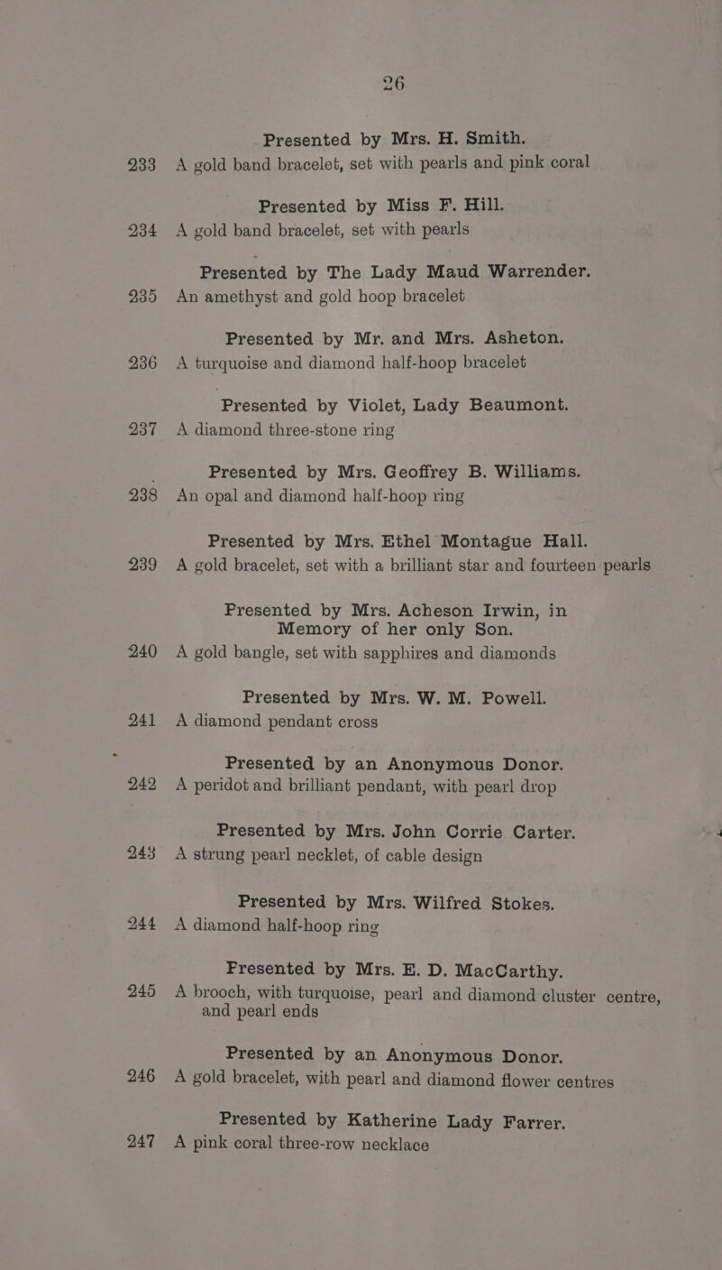233 234 2395 236 237 238 239 240 241 242 244 245 246 247 Presented by Mrs. H. Smith. A gold band bracelet, set with pearls and pink coral Presented by Miss F. Hill. A gold band bracelet, set with pearls Presented by The Lady Maud Warrender. An amethyst and gold hoop bracelet Presented by Mr. and Mrs. Asheton. A turquoise and diamond half-hoop bracelet Presented by Violet, Lady Beaumont. A diamond three-stone ring Presented by Mrs. Geoffrey B. Williams. An opal and diamond half-hoop ring Presented by Mrs. Ethel Montague Hall. A gold bracelet, set with a brilliant star and fourteen pearls Presented by Mrs. Acheson Irwin, in Memory of her only Son. A gold bangle, set with sapphires and diamonds Presented by Mrs. W. M. Powell. A diamond pendant cross Presented by an Anonymous Donor. A peridot and brilliant pendant, with pearl drop Presented by Mrs. John Corrie Carter. A strung pearl necklet, of cable design Presented by Mrs. Wilfred Stokes. A diamond half-hoop ring Presented by Mrs. E. D. MacCarthy. A brooch, with turquoise, pearl and diamond cluster centre, and pearl ends Presented by an Anonymous Donor. A gold bracelet, with pearl and diamond flower centres Presented by Katherine Lady Farrer. A pink coral three-row necklace