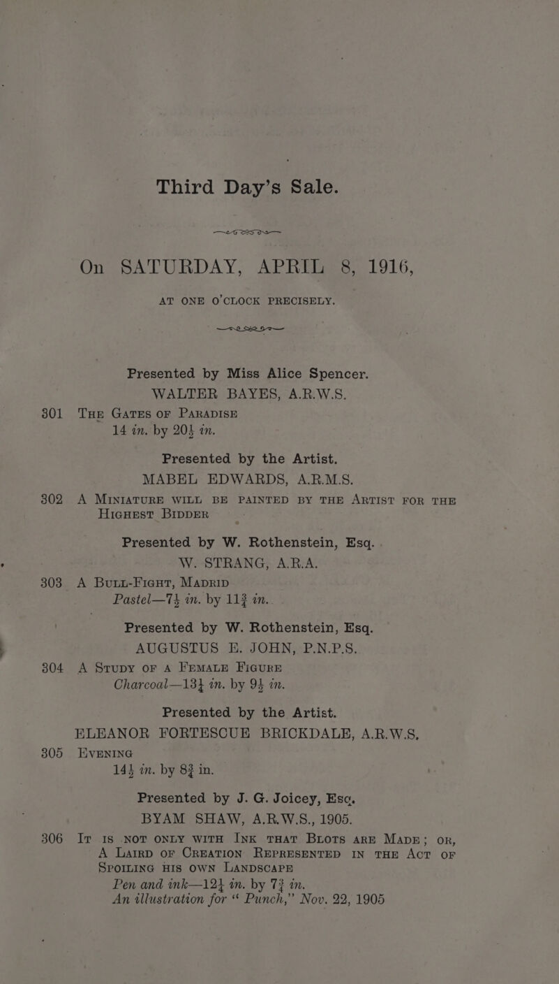 301 302 303 304 305 306 Third Day’s Sale. One SbATURDAY,; APIEEses. LO16, AT ONE O'CLOCK PRECISELY. —t2_ Re HT— Presented by Miss Alice Spencer. WALTER BAYES, A.R.W.S. THE GATES OF PARADISE 14 in. by 204 an. Presented by the Artist. MABEL EDWARDS, A.R.M.S. A MINIATURE WILL BE PAINTED BY THE ARTIST FOR THE HicHESTt BIDDER Presented by W. Rothenstein, Esq. W. STRANG, A.B.A. A Boutt-Fieut, Manprip Pastel—73 wm. by 112 in. Presented by W. Rothenstein, Esq. AUGUSTUS E. JOHN, P.N.BP.S. A Srupy or A FremMALE FIGURE Charcoal—13} im. by 94 in. Presented by the Artist. ELEANOR FORTESCUE BRICKDALB, A.R.W5S, EVENING 144 in. by 8} in. Presented by J. G. Joicey, Eso. BYAM SHAW, A.R.W.S., 1905. Ir IS .NOT ONLY WITH INK THAT Biots are Manse; or, A Latrp OF CREATION REPRESENTED IN THE ACT OF SPOILING HIS OWN LANDSCAPE Pen and ink—12} in. by 7? in. An illustration for “ Punch,” Nov. 22, 1905