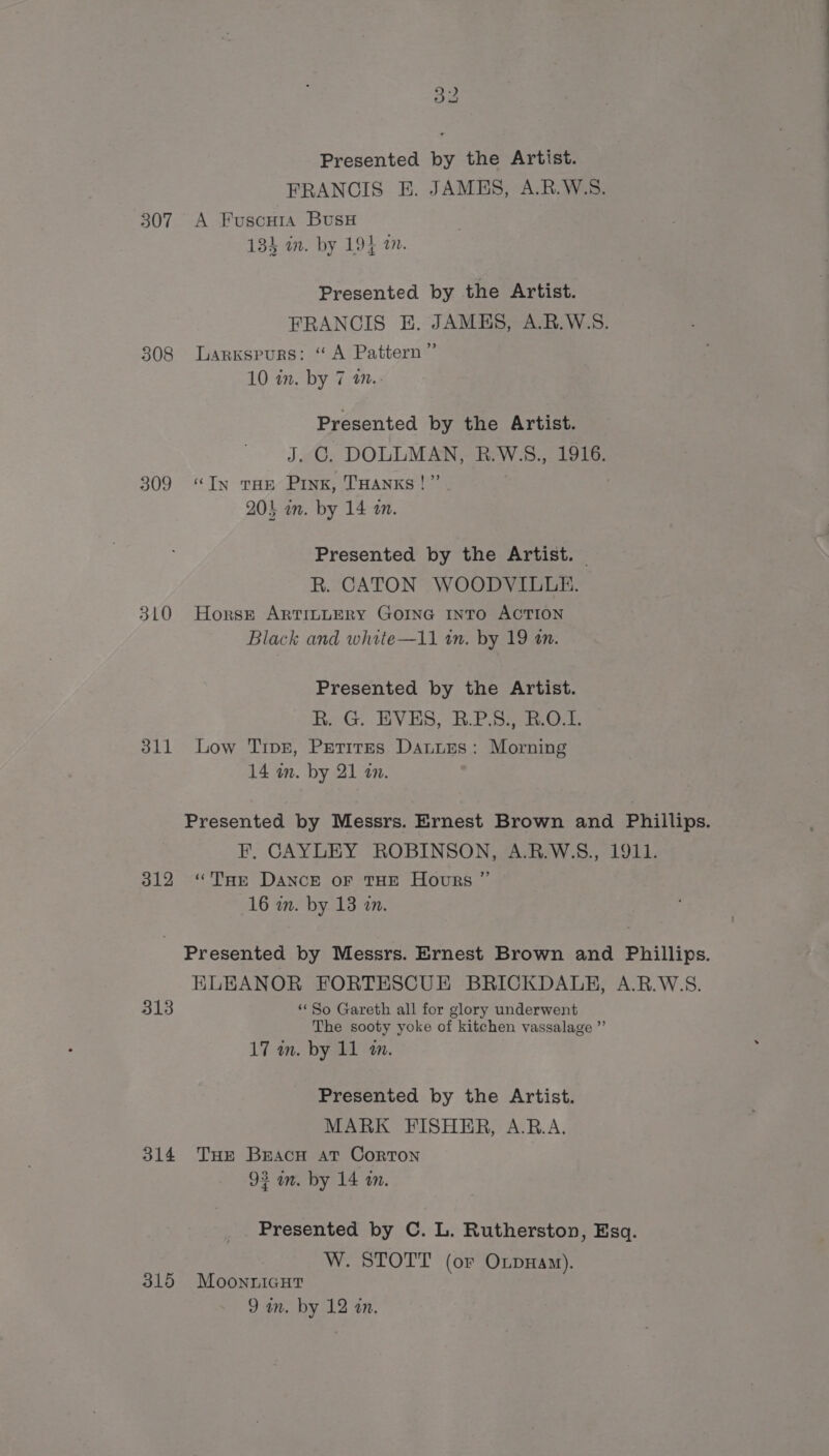 Presented by the Artist. FRANCIS E. JAMES, A.R.W.S. 307 A Fuscura BusH 134 in. by 194 am. Presented by the Artist. FRANCIS HE. JAMES, A.R.W.S. 308 Larkspurs: “A Pattern” 10 in. by 7 an.- Presented by the Artist. J. GC. DOLLMAN, R.W.S., 1916. 309 “In tHe Pink, THANKS!” 201 an. by 14 2. Presented by the Artist. R. CATON WOODVILLE. 310 Horse ARTILLERY GOING INTO ACTION Black and white—11 tn. by 19 an. Presented by the Artist. R. G. EVES, B.P.S:, B.O.1. 311 Low Tivr, Petires Daturs: Morning 14 im. by 21 an. Presented by Messrs. Ernest Brown and Phillips. F, CAYLEY ROBINSON, A.R.W.S., 1911. 312 “Tae DANCE oF THE Hours ” 16 in. by 13 20. Presented by Messrs. Ernest Brown and Phillips. HLEANOR FORTESCUE BRICKDALEH, A.R.W.S. 313 “So Gareth all for glory underwent The sooty yoke of kitchen vassalage ”’ 17 in. by 11 wm. Presented by the Artist. MARK FISHER, A.RB.A. 314 Tue Bracu at Corton 93 an. by 14 an. Presented by C. L. Rutherston, Esq. W. STOTT (or OxpHam). 315 Moonnicutr 9 im. by 12 an.