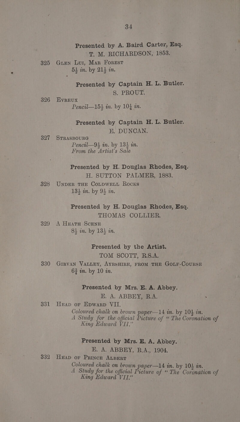 325 326 327 328 329 330 331 34 Presented by A. Baird Carter, Esq. T. M. RICHARDSON, 1853. Gurn Lui, Mar Forest 54 im. by 214 am. Presented by Captain H. L. Butler. S. PROUT. HVREUX Pencil—154 in. by 10} am. Presented by Captain H. L. Butler. EH. DUNCAN. STRASBOURG Pencil—9} in. by 134 an. From the Artist's Sale Presented by H. Douglas Rhodes, Esq. H. SUTTON PALMER, 1883. UNDER THE CoLDWELL Rocks 134 in. by 94 am. Presented by H. Douglas Rhodes, Esq. THOMAS COLLIER. A Heats ScENE 84 am. by 134 an. Presented by the Artist. TOM SCOTT, R.S.A. GIRVAN VALLEY, AYRSHIRE, FROM THE GOLF-CoOURSE 6% in. by 10 in. Presented by Mrs. E. A. Abbey. HK. A. ABBEY, B.A. Heap or Epwarp VII. Coloured chalk on brown paper—14 in. by 10$ in. A Study for the official Picture of ‘ The Coronation of King Edward VII,” Presented by Mrs. E. A. Abbey. EK. A. ABBEY, B.A., 1904, Hap or Princr ALBERT Colowred chalk on brown paper —14 in. by 104 an. A Study for the official Picture of “The Coronation of King Edward VII,”