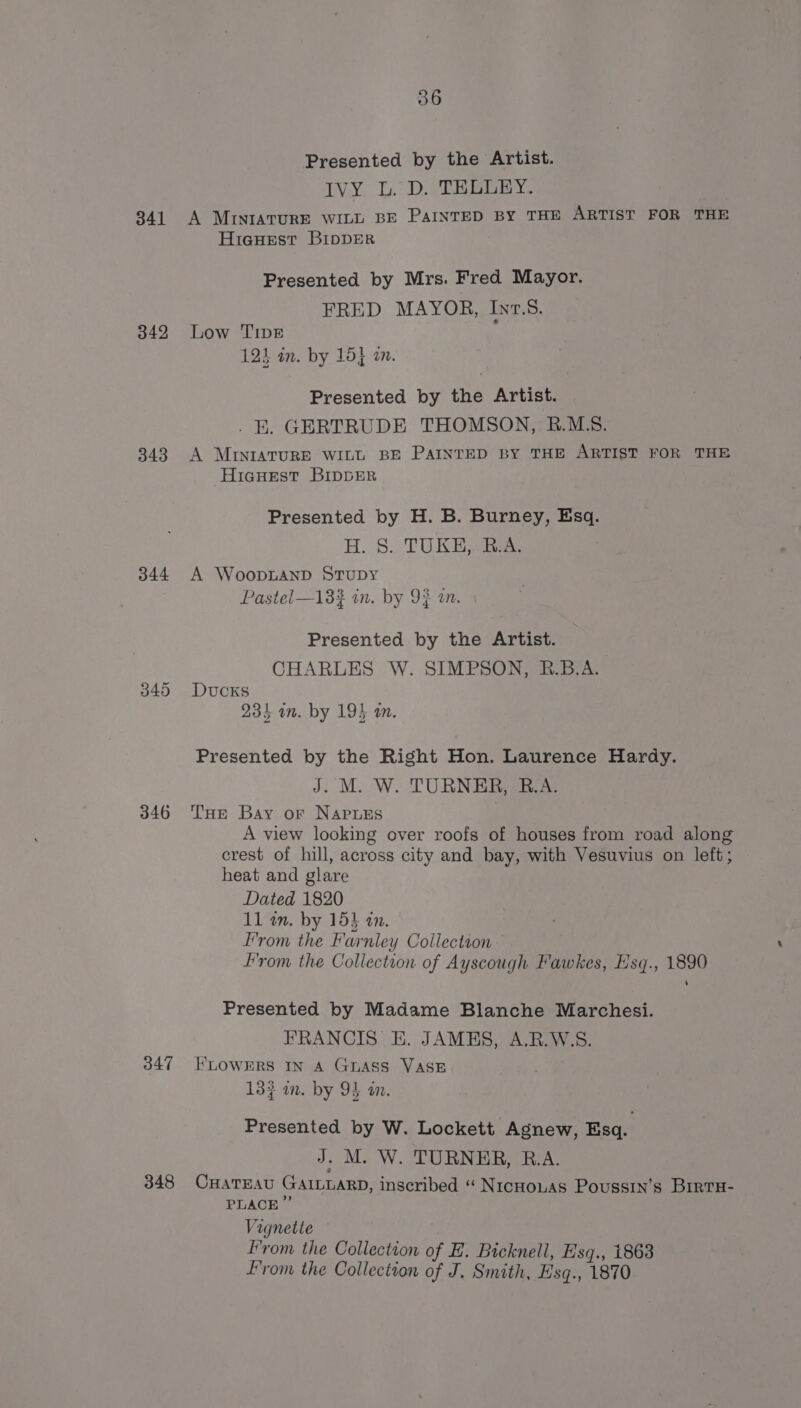 Presented by the Artist. IVY. L.) D. THODEY. 341 A MINIATURE WILL BE PAINTED BY THE ARTIST FOR THE HieHEst BIDDER Presented by Mrs. Fred Mayor. FRED MAYOR, Inv.S. 342 Low TIDE 124 an. by 15} 2m. Presented by the Artist. . KE. GERTRUDE THOMSON, R.M.S. 343 A MINIATURE WILL BE PAINTED BY THE ARTIST FOR THE HicHest BIDDER Presented by H. B. Burney, Esq. H. S. TUKH,. R.A. 344 A WooDLAND STUDY Pastel—133 in. by 93 an. Presented by the Artist. CHARLES W. SIMPSON, R.B.A. 345 Ducks 23) in. by 194 am. Presented by the Right Hon. Laurence Hardy. J. M. W. TURNER, B.A. 346 THE Bay or NapuEs A view looking over roofs of houses from road along crest of hill, across city and bay, with Vesuvius on left; heat and glare Dated 1820 11 an. by 15% an. From the Farnley Collectson : From the Collection of Ayscough Fawkes, Hsq., 1890 Presented by Madame Blanche Marchesi. FRANCIS E. JAMES, A.R.W.S. 347 FLOWERS IN A GLASS VASE 133 an. by 94 an. Presented by W. Lockett Agnew, Esq. J. M. W. TURNER, B.A. 348 CHATEAU GAILLARD, inscribed “ NicHouas Poussin’s BirtH- PLACE Vignette From the Collection of E. Bicknell, E'sq., 1863 From the Collection of J, Smith, Esq., 1870
