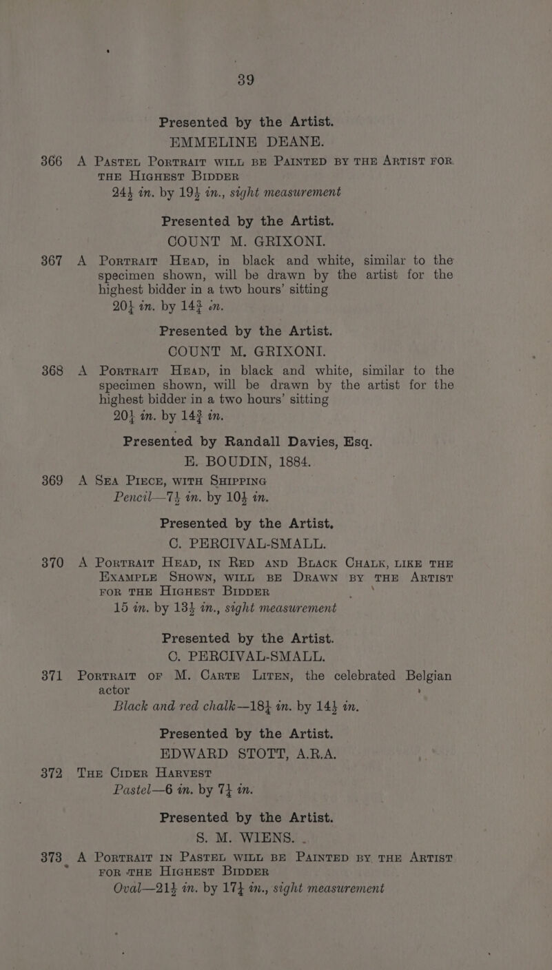 366 367 368 369 370 371 372 39 Presented by the Artist. EMMELINE DEANE. A Paste, PorTRAIT WILL BE PAINTED BY THE ARTIST FOR. THE HiaHEst BIDDER 244 in. by 194 in., sight measurement Presented by the Artist. COUNT M. GRIXONI. A Portrait Heap, in black and white, similar to the specimen shown, will be drawn by the artist for the highest bidder in a two hours’ sitting 20} in. by 143 on. Presented by the Artist. COUNT. M, GRIXONT: A Portrait Heap, in black and white, similar to the specimen shown, will be drawn by the artist for the highest bidder in a two hours’ sitting 204 im. by 143 on. Presented by Randall Davies, Esq. EK. BOUDIN, 1884. A SEA PIECE, WITH SHIPPING Pencil—Tt an. by 104 tn. Presented by the Artist, C. PERCIVAL-SMALL. A Porrrait HEAD, IN RED AND Brack CHALK, LIKE THE EXAMPLE SHOWN, WILL BE DRAWN By THE ARTIST FOR THE HIGHEST BIDDER ; 15 m. by 134 in., saght measurement Presented by the Artist. C. PERCIVAL-SMALL. Portrait oF M. Carte Liren, the celebrated Belgian actor ; Black and red chalk—18} in. by 14} in. Presented by the Artist. EDWARD STOTT, A.R.A. THe CiperR HARVEST Pastel—6 in. by 74 i. Presented by the Artist. S. M. WIENS. . A PortTRAIT IN PASTEL WILL BE PAINTED BY THE ARTIST FOR THE HIGHEST BIDDER Oval—214 in. by 17} in., sight measurement
