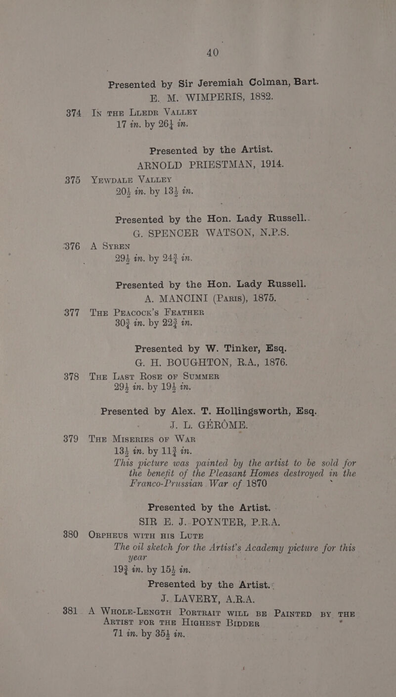 374 375 376 317 378 379 380 381 AQ Presented by Sir Jeremiah Colman, Bart. E. M. WIMPERIS, 1832. In tHE LuEpR VALLEY 17 in. by 264 an Presented by the Artist. ARNOLD PRIESTMAN, 1914. YEWDALE VALLEY 204 in. by 134 am. Presented by the Hon. Lady Russell.. G. SPENCER WATSON, N.P.S. A SYREN 294 in. by 242 an. Presented by the Hon. Lady Russell. A. MANCINI (Paris), 1875. THE Pracock’s FEATHER 303 im. by 222 an. Presented by W. Tinker, Esq. G. H. BOUGHTON, R.A., 1876. THe Last RosE or SUMMER 294 an. by 194 an. Presented by Alex. T. Hollingsworth, Esq. J. L. GEROME. THE MISERIES OF WAR 134 am. by 113 in. This picture was painted by the artist to be sold for the benefit of the Pleasant Homes destroyed wn the Franco-Prussian War of 1870 Presented by the Artist. SIR EH. J..POYNTER, P.RB.A. ORPHEUS WITH HIS LUTE The oil sketch for the Artist’ 8 Academy picture for this year 19¢ an. by 15} in. Presented by the Artist.: J. LAVERY, A.B.A. A Waote-LenetH PorTRAIT witL BE PAINTED BY THE ARTIST FOR THE HIGHEST BIDDER