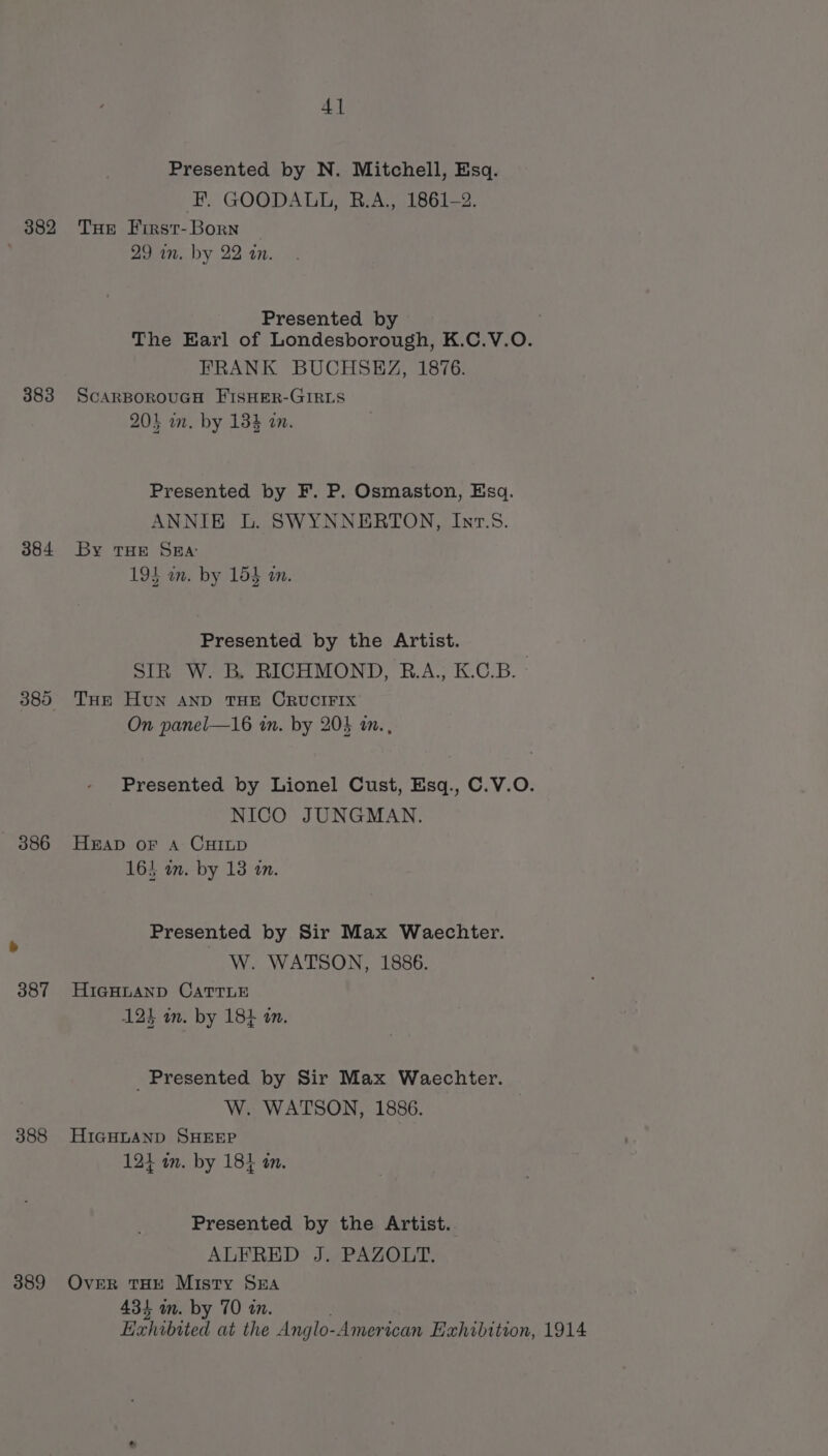 4] Presented by N. Mitchell, Esq. EF. GOODALL, B.A., 1861-2. 382 THe First-Born | | 29 in. by 22 an. Presented by | The Earl of Londesborough, K.C.V.O. FRANK BUCHSEZ, 1876. 383 ScarBorouGH FISHER-GIRLS 204 on. by 134 an. Presented by F. P. Osmaston, Esq. ANNIE L. SWYNNERTON, Inv.58. 384 By THE Ska: 194 on. by 153 am. Presented by the Artist. SIR W. B. RICHMOND, B.A.; K.C.B. 385 THE Hun AND THE CRUCIFIX On panel—16 in. by 205 an. , Presented by Lionel Cust, Esq., C.V.O. NICO JUNGMAN. 386 Herap oF A: CHILD 164 im. by 13 in. Presented by Sir Max Waechter. W. WATSON, 1886. 387 HIGHLAND CATTLE 123 in. by 184 an. Presented by Sir Max Waechter. W. WATSON, 1886. 388 HIGHLAND SHEEP 124 in. by 18} in. Presented by the Artist. ALFRED: J. PAZOLT. 389 Over THE Misty Sua 434 am. by 70 in. Exhibited at the Anglo-American Exhibition, 1914