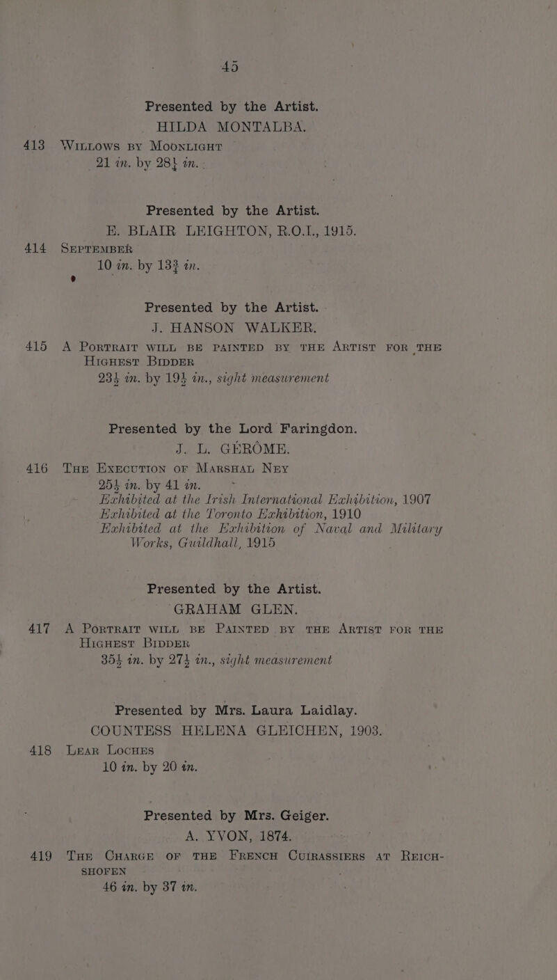 Presented by the Artist. HILDA MONTALBA. 413 Wuttows By MoonuicHt 21 in. by 28} an. ; Presented by the Artist. EH. BLAIR LEIGHTON, R.O.L, 1918. 414 SEpremMBER 10 an. by 133 an. 5 : Presented by the Artist. - J. HANSON WALKER. 415 A PorTRAIT WILL BE PAINTED BY THE ARTIST FOR THE HicuHest BIrppER 234 in. by 194 in., sight measurement Presented by the Lord Faringdon. J. L. GEROME. 416 THe Execution oF MarsHat Ney 254 m. by 41 a. Hxhibited at the Irish International Hah¢bition, 1907 Kxhwbited at the Toronto Hahtbition, 1910 Hxhibited at the Hxhibition of Naval and mare: Works, Gutldhall, 1915 Presented by the Artist. GRAHAM GLEN. 417 A PORTRAIT WILL BE PAINTED BY THE ARTIST FOR THE HiacHest BIDDER 354 in. by 274 an., sight measurement Presented by Mrs. Laura Laidlay. COUNTESS HELENA GLEICHEN, 1903. 418 Lear LocyusEs 10 in. by 20 in. Presented by Mrs. Geiger. A. YVON, 1874. 419 Trae CHARGE OF THE FRENCH CUIRASSIERS AT REICH- SHOFEN 46 in. by 37 10.