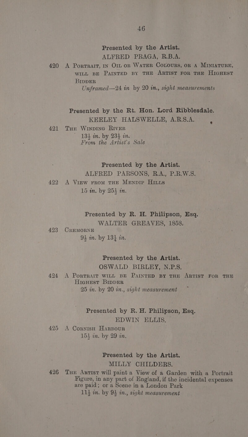 420 421 423 424 426 46 Presented by the Artist. ALFRED PRAGA, R.B.A. A Portrait, IN Orn on WATER CoLouRS, oR A MINIATURE, WILL BE PAINTED BY THE ARTIST FOR THE HIGHEST BIDDER Unframed—24 in. by 20 in., sight measurements Presented by the Rt. Hon. Lord Ribblesdale. KEELEY HALSWEULULE, A.B.S.A. THe WINDING RIVER 134 im. by 234 in. From the Artist's Sale Presented by the Artist. ALFRED PARSONS, R.A., P.R.W.S. A VigEw FRomM THE MeEnpipe Hits 15 wn. by 255 am. Presented by R. H. Phillipson, Esq. WALTER GREAVES, 1858. CREMORNE 94 wm. by 13} an. Presented by the Artist. OSWALD BIRLEY, N.P.S. A PorTRAIT WILL BE PAINTED BY THE ARTIST FOR THE Hicguest BIDDER 25 in. by 20 in., seght measurement Presented by R. H. Philipson, Esq. EDWIN ELLIS. A Cornisi HARBOUR 154 in. by 29 an. Presented by the Artist. MILLY CHILDERS. Tue Artist will paint a View of a Garden with a Portrait Figure, in any part of England, if the incidental expenses are paid; or a Scene in a London Park