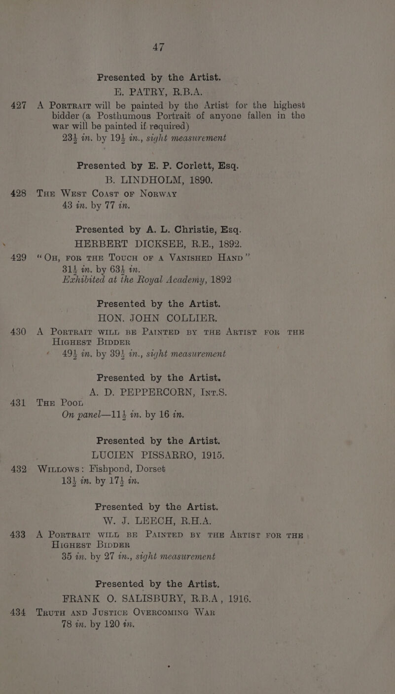 Presented by the Artist. BH. PATRY, RB. B.A 427 A Portrait will be painted by the Artist for the highest bidder (a Posthumous Portrait of anyone fallen in the war will be painted if required) 234 in. by 194 in., sight measwrement Presented by E. P. Corlett, Esq. B. LINDHOLM, 1890. 428 THe West Coast or Norway 43 in. by 77 in. Presented by A. L. Christie, Esq. HERBERT DICKSEH, B.EH., 1892. ‘Ou, FOR THE ToUCcH OF A VANISHED HAnpD” 314 in. by 634 1. Exhibited at the Royal Academy, 1892 429 Presented by the Artist. HON. JOHN COLLIER. 430 A PoRTRAIT WILL BE PAINTED BY THE ARTIST FOR THE HicHest BIDDER 491 in. by 394 in., sight measurement Presented by the Artist. A. D. PEPPERCORN, Int.8. 431 Tae Poot On panel—114 wm. by 16 in. Presented by the Artist. LUCIEN PISSARRO, 1915. 432 Wittows: Fishpond, Dorset 134 in. by 173 an. Presented by the Artist. W. Je LEHOC Hs ReaneA: 433 A PorRTRAIT WILL BE PAINTED BY THE ARTIST FOR THE Hieuest BippER 35 in. by 27 wn., sight measurement Presented by the Artist. FRANK O. SALISBURY, R.B.A, 1916. 434 Truts AnD JusTIcE OVERCOMING War 78 in. by 120 a.