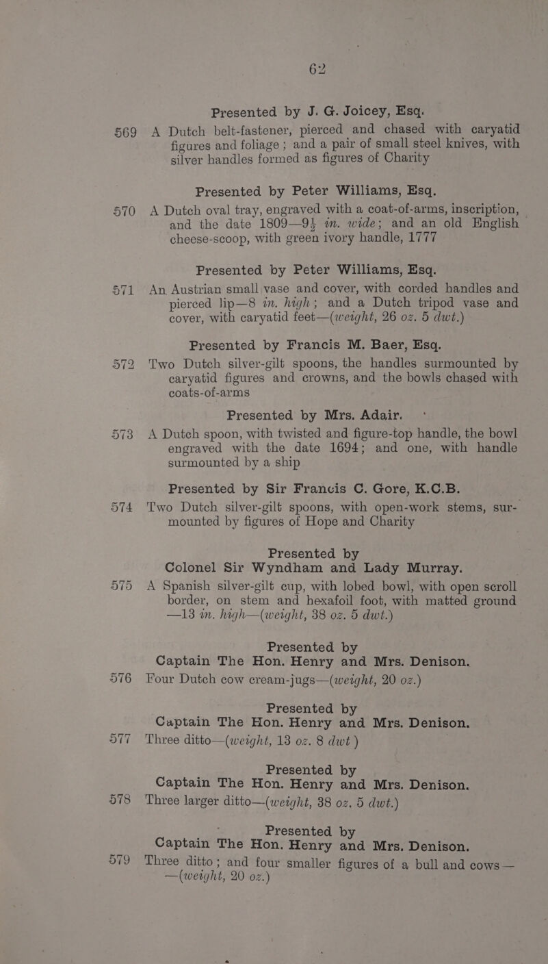 569 S71 578 O79 Presented by J. G. Joicey, Esq. A Dutch belt-fastener, pierced and chased with caryatid figures and foliage ; and a pair of small steel knives, with silver handles formed as figures of Charity Presented by Peter Williams, Esq. A Dutch oval tray, engraved with a coat-of-arms, inscription, — and the date 1809—9} im. wide; and an old English cheese-scoop, with green ivory handle, 1777 Presented by Peter Williams, Esq. An Austrian small vase and cover, with corded handles and pierced lip—8 im. high; and a Dutch tripod vase and cover, with caryatid feet—(wetght, 26 oz. 5 dwt.) Presented by Francis M. Baer, Esq. Two Dutch silver-gilt spoons, the handles surmounted by caryatid figures and crowns, and the bowls chased with coats-of-arms Presented by Mrs. Adair. A Dutch spoon, with twisted and figure-top handle, the bowl engraved with the date 1694; and one, with handle surmounted by a ship Presented by Sir Francis C. Gore, K.C.B. Two Dutch silver-gilt spoons, with open-work stems, sur- mounted by figures of Hope and Charity Presented by Colonel Sir Wyndham and Lady Murray. A Spanish silver-gilf cup, with lobed bowl, with open scroll border, on stem and hexafoil foot, with matted ground —13 in. hagh—(weight, 38 oz. 5 dwt.) Presented by Captain The Hon. Henry and Mrs. Denison. Four Dutch cow cream-jugs—(weight, 20 oz.) Presented by Captain The Hon. Henry and Mrs. Denison. Three ditto—(werght, 13 oz. 8 dwt ) Presented by Captain The Hon. Henry and Mrs. Denison. Three larger ditto—(weight, 38 oz. 5 dwt.) pS Presented by Captain The Hon. Henry and Mrs. Denison. Three ditto; and four smaller figures of a bull and cows —