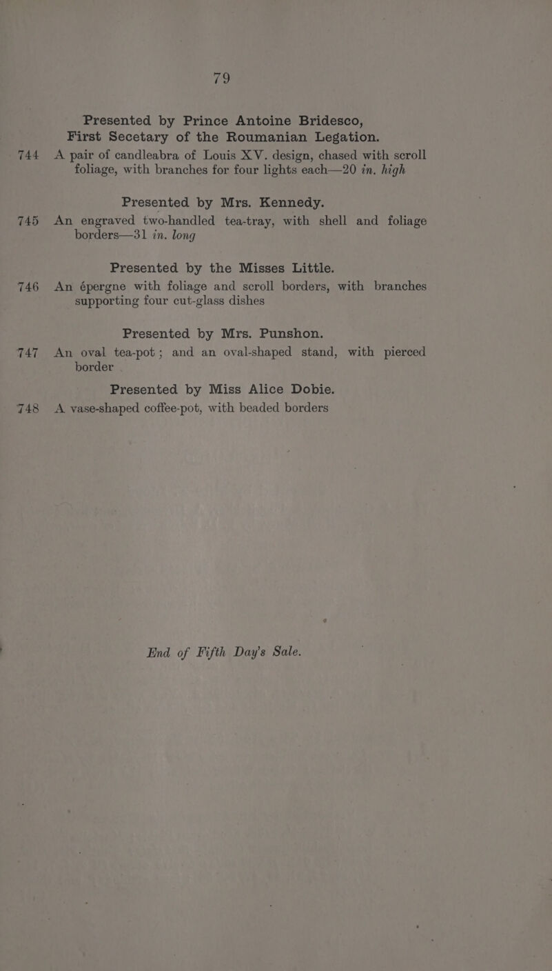 Presented by Prince Antoine Bridesco, First Secetary of the Roumanian Legation. 744 A pair of candleabra of Louis XV. design, chased with scroll foliage, with branches for four lights each—20 in. high Presented by Mrs. Kennedy. 745 An engraved two-handled tea-tray, with shell and foliage borders—31 in. long Presented by the Misses Little. 746 An épergne with foliage and scroll borders, with branches supporting four cut-glass dishes Presented by Mrs. Punshon. 747 An oval tea-pot; and an oval-shaped stand, with pierced border Presented by Miss Alice Dobie. A vase-shaped coffee-pot, with beaded borders aj — on) End of Fifth Day’s Sale.