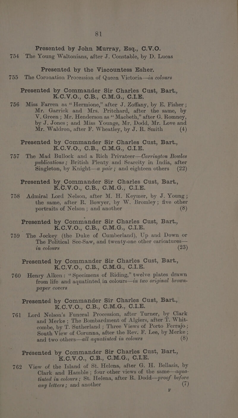 Presented by John Murray, Esq., C.V.O. 754 The Young Waltonians, after J. Constable, by D. Lucas Presented by the Viscountess Esher. 755 The Coronation Procession of Queen Victoria—in colours Presented by Commander Sir Charles Cust, Bart., K.C.V.0., C.B., C.M.G., C.I.E. 756 Miss Farren as “ Hermione,” after J. Zoffany, by E. Fisher ; Mr. Garrick and Mrs. Pritchard, after the same, by V. Green ; Mr. Henderson as ‘“‘ Macheth,” after G. Romney, by J. Jones; and Miss Younge, Mr. Dodd, Mr. Love and Mr. Waldron, after F. Wheatley, by J. R. Smith (4) Presented by Commander Sir Charles Cust, Bart., K.C.V.0O., C.B., C.M.G., C.LE. 757 The Mad Bullock and a Rich Privateer—Carrington Bowles publications ; British Plenty and Scarcity in India, after Singleton, by Knight—a pair; and eighteen others (22) Presented by Commander Sir Charles Cust, Bart., K.C.V.O., C.B., C.M.G., C.LE. 758 Admiral Lord Nelson, after M. H. Keymer, by J. Young ; the same, after R. Bowyer, by W. Bromley; five other portraits of Nelson ; and another (8) Presented by Commander Sir Charles Cust, Bart., K.C.V.O., C.B., C.M.G., C.LE. 759 The Jockey (the Duke of Cumberland), Up and Down or The Political See-Saw, and twenty-one other caricatures— in colours (23) Presented by Commander Sir Charles Cust, Bart., K.C.V.O., C.B., C.M.G., C.I.E. 760 Henry Alken: “Specimens of Riding,” twelve plates drawn from life and aquatinted in colours—in two original brown- paper covers Presented by Commander Sir Charles Cust, Bart., K.C.V.O., C.B., C.M.G., C.LE. 761 Lord Nelson’s Funeral Procession, after Turner, by Clark | and Merke ; The Bombardment of Algiers, after T. Whit- combe, by T. Sutherland ; ‘Three Views ot Porto Ferrajo-; South View of Corunna, after the Rev. F. Lee, by Merke ; and two others—all aquatinted in colours (8) Presented by Commander Sir Charles Cust, Bart., . K.C.V.O., C.B., C.M.G., C.LE. 762 View of the Island of St. Helena, after G. H. Bellasis, by Clark and Hamble ; four other views of the same—aqua- tinted in colours; St. Helena, after R. Dodd—proof before any letters; and another 7) F