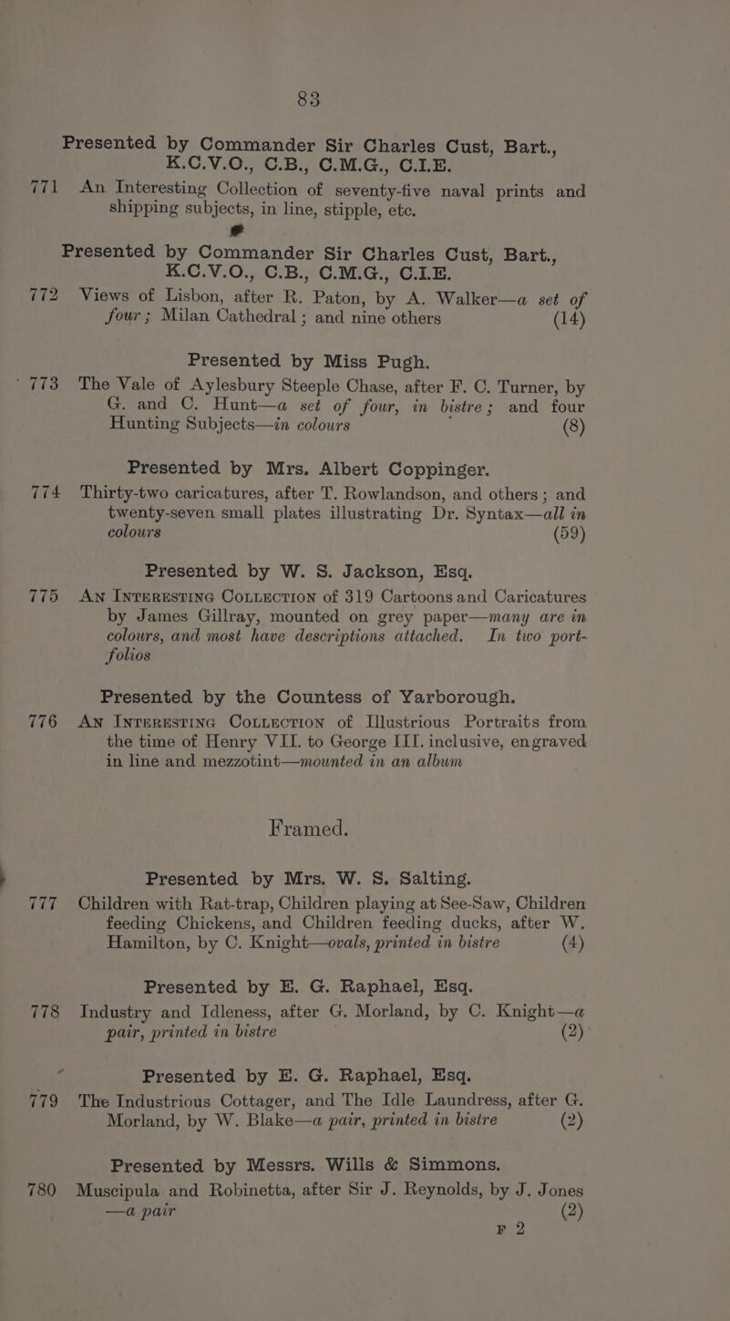 Presented by Commander Sir Charles Cust, Bart., K.C.V.O., C.B., C.M.G., C.IE. 771 An Interesting Collection of seventy-five naval prints and shipping subjects, in line, stipple, etc. Presented by Commander Sir Charles Cust, Bart., K.C.V.0O., C.B., C.M.G., C.I.E. 772 Views of Lisbon, after R. Paton, by A. Walker—a set of four ; Milan Cathedral ; and nine others (14) Presented by Miss Pugh. | 773 The Vale of Aylesbury Steeple Chase, after F. C. Turner, by G. and C. Hunt—a set of four, in bistre; and four Hunting Subjects—in colours (8) Presented by Mrs. Albert Coppinger. 774 Thirty-two caricatures, after T. Rowlandson, and others ; and twenty-seven small plates illustrating Dr. Syntax—all in colours (59) Presented by W. S. Jackson, Esq. 775 Aw Interestine Contection of 319 Cartoons and Caricatures by James Gillray, mounted on grey paper—many are in colours, and most have descriptions attached. In two port- folios Presented by the Countess of Yarborough. 776 An Inrerestinc Couuection of Illustrious Portraits from the time of Henry VII. to George III. inclusive, engraved in line and mezzotint—mounted in an album Framed. Presented by Mrs. W. §S. Salting. 777. ~=Children with Rat-trap, Children playing at See-Saw, Children feeding Chickens, and Children feeding ducks, after W. Hamilton, by C. Knight—ovals, printed in bistre (4) Presented by E. G. Raphael, Esq. 778 Industry and Idleness, after G. Morland, by C. Knight—a pair, printed in bistre (2): : Presented by E. G. Raphael, Esq. 779 The Industrious Cottager, and The Idle Laundress, after G. Morland, by W. Blake—a pair, printed in bisire (2) Presented by Messrs. Wills &amp; Simmons. 780 Muscipula and Robinetta, after Sir J. Reynolds, by J. Jones —a pair (2) | F 2