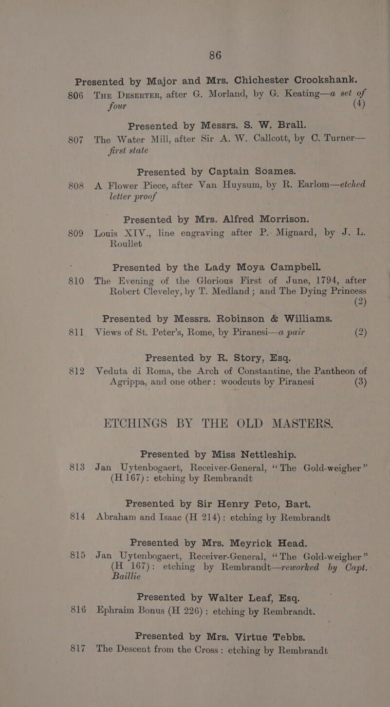 806 807 809 810 811 813 814 816 817 Tur Deserter, after G. Morland, by G. Keating—a set of four (4) Presented by Messrs. 8S. W. Brall. The Water Mill, after Sir A. W. Callcott, by C. Turner— first state Presented by Captain Soames. A Flower Piece, after Van Huysum, by R. Earlom—eiched letter proof Presented by Mrs. Alfred Morrison. Louis XIV., line engraving after P.. Mignard, by J. L. Roullet Presented by the Lady Moya Campbell The Evening of the Glorious First of June, 1794, after Robert Cleveley, by T. Medland ; and The Dying Princess (2) Presented by Messrs. Robinson &amp; Williams. Views of St. Peter’s, Rome, by Piranesi—a pair (2) Presented by R. Story, Esq. Veduta di Roma, the Arch of Constantine, the Pantheon of Agrippa, and one other: woodcuts by Piranesi (3) ETCHINGS BY THE OLD MASTERS. Presented by Miss Nettleship. Jan Uytenbogaert, Receiver-General, ‘“‘The Gold-weigher ” (H 167): etching by Rembrandt Presented by Sir Henry Peto, Bart. Abraham and Isaac (H 214): etching by Rembrandt Presented by Mrs. Meyrick Head. Jan Uytenbogaert, Receiver-General, “‘The Gold-weigher ” (H 167): etching by Rembrandt—reworked by Capt. Baillie Presented by Walter Leaf, Esq. Ephraim Bonus (H 226): etching by Rembrandt. Presented by Mrs. Virtue Tebbs. The Descent from the Cross: etching by Rembrandt