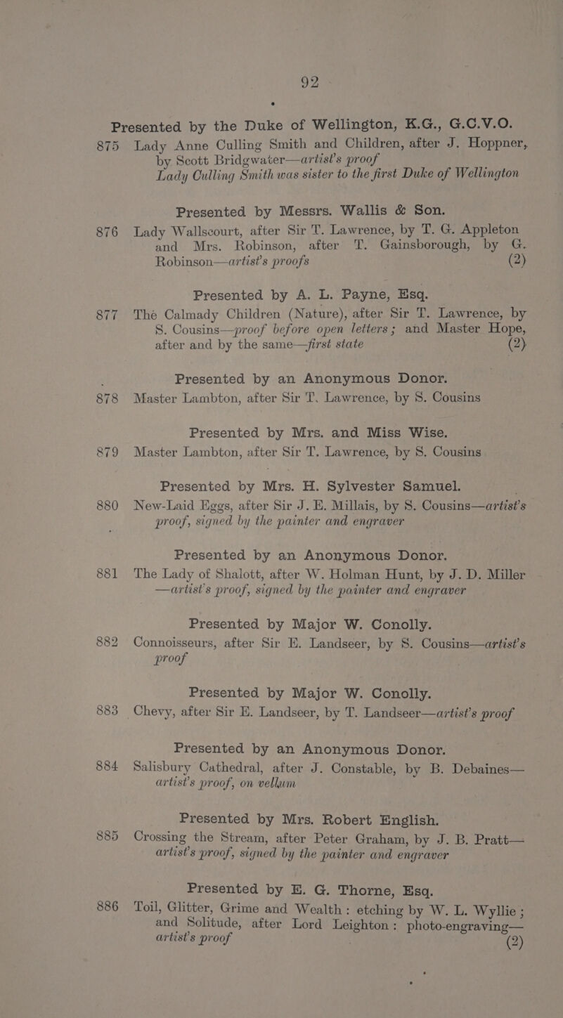 875 877 878 880 883 884 885 886 Lady Anne Culling Smith and Children, after J. Hoppner, by. Scott Bridgwater—artist’s proof Lady Culling Smith was sister to the first Duke of Wellington Presented by Messrs. Wallis &amp; Son. Lady Wallscourt, after Sir T. Lawrence, by T. G. Appleton and Mrs. Robinson, after T. Gainsborough, by G. Robinson—artist’s proofs (2) Presented by A. L. Payne, Esq. The Calmady Children (Nature), after Sir T. Lawrence, by S. Cousins—proof before open letters; and Master Hope, after and by the same—first state (2) Presented by an Anonymous Donor. Master Lambton, after Sir T. Lawrence, by 8. Cousins Presented by Mrs. and Miss Wise. Master Lambton, after Sir T. Lawrence, by 8S. Cousins Presented by Mrs. H. Sylvester Samuel. New-Laid Eggs, after Sir J. E. Millais, by 8. Cousins—artis?’s proof, signed by the painter and engraver Presented by an Anonymous Donor. The Lady of Shalott, after W. Holman Hunt, by J. D. Miller —artist’s proof, signed by the painter and engraver Presented by Major W. Conolly. Connoisseurs, after Sir E. Landseer, by 8. Cousins—artist’s proof Presented by Major W. Conolly. Presented by an Anonymous Donor. Salisbury Cathedral, after J. Constable, by B. Debaines— artist?’s proof, on vellum Presented by Mrs. Robert English. Crossing the Stream, after Peter Graham, by J. B. Pratt— artist’s proof, signed by the painter and engraver Presented by E. G. Thorne, Esq. Toil, Glitter, Grime and Wealth: etching by W. L. Wyliie ; and Solitude, after Lord Leighton : photo-engraving— artists proof . (2)