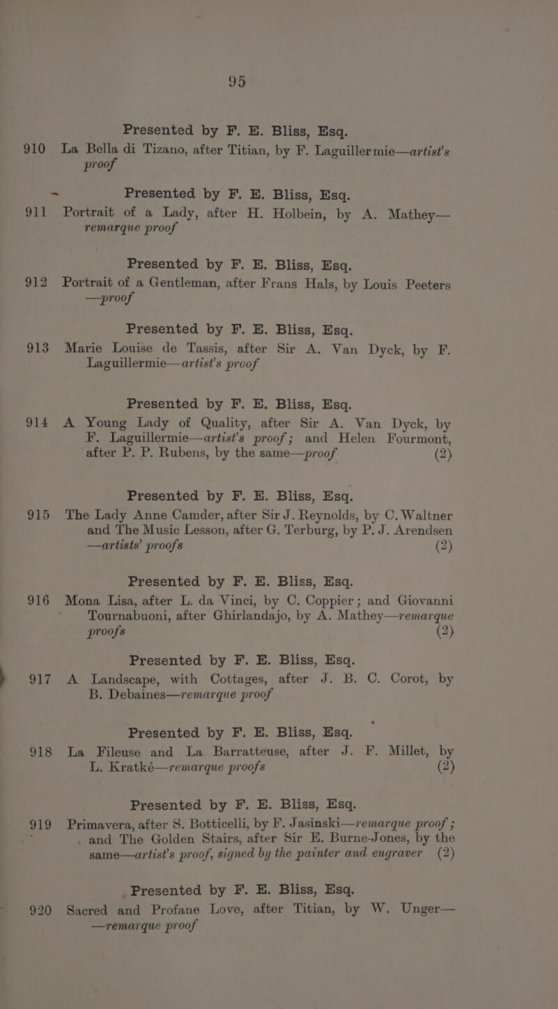 995 Presented by F. E. Bliss, Esq. = proof Presented by F. E. Bliss, Esq. 912 913 914 915 916 917 918 Pee 920 remarque proof Presented by F. E. Bliss, Esq. Portrait of a Gentleman, after Frans Hals, by Louis Peeters —proof Presented by F. E. Bliss, Esq. Marie Louise de Tassis, after Sir A. Van Dyck, by F. Laguillermie—artist’s proof Presented by F. E. Bliss, Esq. A Young Lady of Quality, after Sir A. Van Dyck, by F. Laguillermie—artist’s proof; and Helen Fourmont, after P. P. Rubens, by the same—proof (2) Presented by F. HE. Bliss, Esq. The Lady Anne Camder, after Sir J. Reynolds, by C. Waltner and The Music Lesson, after G. Terburg, by P. J. Arendsen —artists’ proofs (2) Presented by F. E. Bliss, Esq. Mona Lisa, after L. da Vinci, by C. Coppier; and Giovanni Tournabuoni, after Ghirlandajo, by A. Mathey—remarque proofs (2) Presented by F. E. Bliss, Esq. A Landscape, with Cottages, after J. B. C. Corot, by B. Debaines—remarque proof Presented by F. E. Bliss, Esq. La Fileuse and La Barratteuse, after J. F. Millet, by L, Kratké—remarque proofs (2) Presented by F. E. Bliss, Esq. Primavera, after 8. Botticelli, by F. Jasinski—remarque proof ; and The Golden Stairs, after Sir EH. Burne-Jones, by the same—artist’s proof, signed by the painter and engraver (2) Presented by F. E. Bliss, Esq. Sacred and Profane Love, after Titian, by W. Unger— —remarque proof