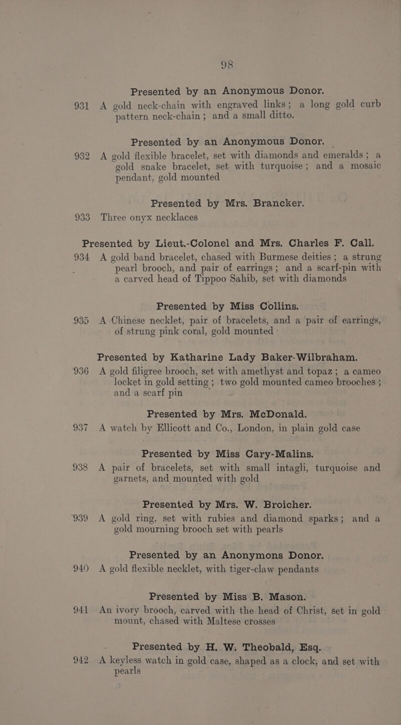 Presented by an Anonymous Donor. 931 A gold neck-chain with engraved links; a long gold curb pattern neck-chain ; and a small ditto. Presented by an Anonymous Donor. 932 &lt;A gold flexible bracelet, set with diamonds and emeralds ; a gold snake bracelet, set with turquoise; and a mosaic pendant, gold mounted | Presented by Mrs. Brancker. 933 Three onyx necklaces Presented by Lieut.-Colonel and Mrs. Charles F. Call. 934 A gold band bracelet, chased with Burmese deities ; a strung | pearl brooch, and pair of earrings; and a scarf-pin with a carved head of Tippoo Sahib, set with diamonds Presented by Miss Collins. 935 A Chinese necklet, pair of bracelets, and a pair of earrings, of strung pink coral, gold mounted Presented by Katharine Lady Baker-Wilbraham. 936 A gold filigree brooch, set with amethyst and topaz; a cameo locket in gold setting ; two gold mounted cameo brooches ; and a scarf pin MALOa Presented by Mrs. McDonald. 937 A watch by Ellicott and Co., London, in plain gold case Presented by Miss Cary-Malins. 938 A pair of bracelets, set with small intagli, turquoise and garnets, and mounted with gold Presented by Mrs. W. Broicher. 939 A gold ring, set with rubies and diamond sparks; and a gold mourning brooch set with pearls Presented by an Anonymons Donor. 940 &lt;A gold flexible necklet, with tiger-claw pendants Presented by Miss B. Mason. 941 An ivory brooch, carved with the head of Christ, set in gold mount, chased with Maltese crosses Presented by H. W. Theobald, Esq. 942. A et watch in gold case, shaped as a clock, and set with pearls