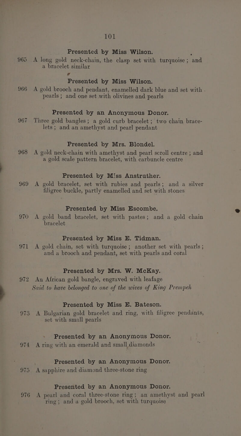 960 966 967 968 969 970 973 974 976 101 Presented by Miss Wilson. i‘ A long gold neck-chain, the clasp set with turquoise ; and a bracelet similar W Presented by Miss Wilson. A gold brooch and pendant, enamelled dark blue and set with . pearls ; and one set with olivines and pearls Presented by an Anonymous Donor. Three gold bangles; a gold curb bracelet ; two chain brace- lets ; and an amethyst and pearl pendant Presented by Mrs. Blondel. A gold neck-chain with amethyst and pearl scroll centre ; and a gold scale pattern bracelet, with carbuncle centre Presented by Miss Anstruther. A gold bracelet, set with rubies and pearls; and a silver filigree buckle, partly enamelled and set with stones Presented by Miss Escombe. A gold band bracelet, set with pastes; and a gold chain bracelet Presented by Miss BE. Tidman. A gold chain, set with turquoise ; another set with pearls ; and a brooch and pendant, set with pearls and coral Presented by Mrs. W. McKay. An African gold bangle, engraved with leafage Said to have belonged to one of the wives of King Prempeh Presented by Miss E. Bateson. A Bulgarian gold bracelet and ring, with filigree pendants, set with small pearls Presented by an Anonymous Donor. A ring with an emerald and small diamonds Presented by an Anonymous Donor. A sapphire and diamond three-stone ring Presented by an Anonymous Donor. A pearl and coral three-stone ring; an amethyst and pearl ring; anda gold brooch, set with turquoise