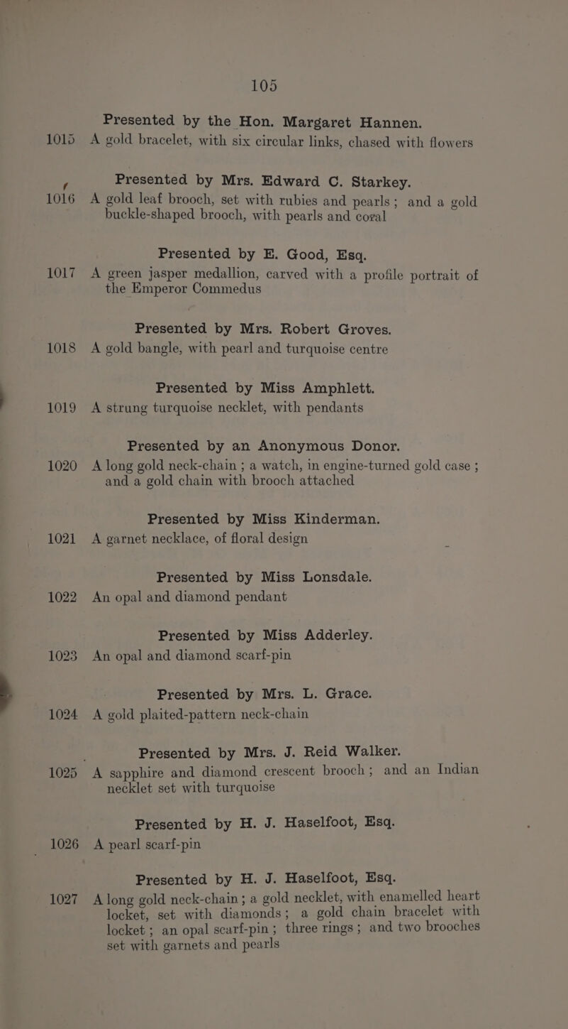 101) f 1016 1017 1018 1019 1020 1021 1026 1027 105 Presented by the Hon. Margaret Hannen. A gold bracelet, with six circular links, chased with flowers Presented by Mrs. Edward C. Starkey. A gold leaf brooch, set with rubies and pearls: and a gold buckle-shaped brooch, with pearls indi@oan . Rt Presented by E. Good, Esq. A green Jasper medallion, carved with a profile portrait of the Emperor Commedus Presented by Mrs. Robert Groves. A gold bangle, with pearl and turquoise centre Presented by Miss Amphlett. A strung turquoise necklet, with pendants Presented by an Anonymous Donor. A long gold neck-chain ; a watch, in engine-turned gold case ; and a gold chain with brooch attached Presented by Miss Kinderman. A garnet necklace, of floral design Presented by Miss Lonsdale. An opal and diamond pendant Presented by Miss Adderley. An opal and diamond scarf-pin Presented by Mrs. L. Grace. A gold plaited-pattern neck-chain Presented by Mrs. J. Reid Walker. A sapphire and diamond crescent brooch; and an Indian necklet set with turquoise Presented by H. J. Haselfoot, Esq. A pearl scarf-pin Presented by H. J. Haselfoot, Esq. A long gold neck-chain ; a gold necklet, with enamelled heart locket, set with diamonds; a gold chain bracelet with locket ; an opal scarf-pin ; three rings ; and two brooches set with garnets and pearls