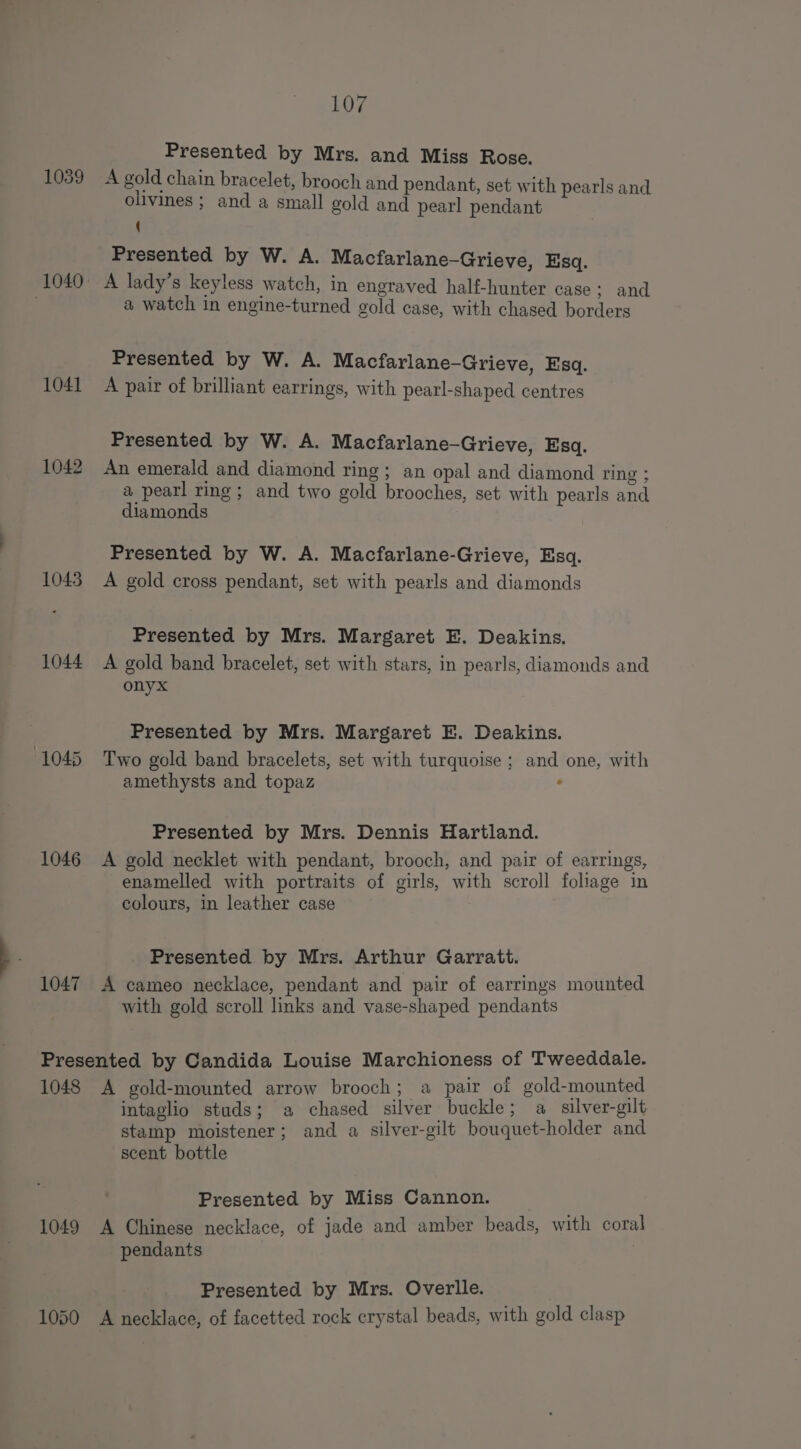 Presented by Mrs. and Miss Rose. 1039 A gold chain bracelet, brooch and pendant, set with pearls and ollvines ; and a small gold and pearl pendant ( Presented by W. A. Macfarlane-Grieve, Esq. 1040 A lady’s keyless watch, in engraved half-hunter case; and | a watch in engine-turned gold case, with chased borders Presented by W. A. Macfarlane-Grieve, Esq. 1041 A pair of brilliant earrings, with pearl-shaped centres Presented by W. A. Macfarlane-Grieve, Esq. 1042 An emerald and diamond ring; an opal and diamond ring ; a pearl ring; and two gold brooches, set with pearls and diamonds Presented by W. A. Macfarlane-Grieve, Esq. 1043 A gold cross pendant, set with pearls and diamonds Presented by Mrs. Margaret E. Deakins. 1044 A gold band bracelet, set with stars, in pearls, diamonds and onyx Presented by Mrs. Margaret E. Deakins. 1045 Two gold band bracelets, set with turquoise ; and one, with amethysts and topaz ° Presented by Mrs. Dennis Hartland. 1046 A gold necklet with pendant, brooch, and pair of earrings, enamelled with portraits of girls, with scroll foliage in colours, in leather case Presented by Mrs. Arthur Garratt. 1047 A cameo necklace, pendant and pair of earrings mounted with gold scroll links and vase-shaped pendants Presented by Candida Louise Marchioness of Tweeddale. 1048 &lt;A gold-mounted arrow brooch; a pair of gold-mounted intaglio studs; a chased silver buckle; a silver-gilt stamp moistener; and a silver-gilt bouquet-holder and scent bottle Presented by Miss Cannon. 1049 A Chinese necklace, of jade and amber beads, with coral pendants Presented by Mrs. Overlle. 1050 A necklace, of facetted rock crystal beads, with gold clasp