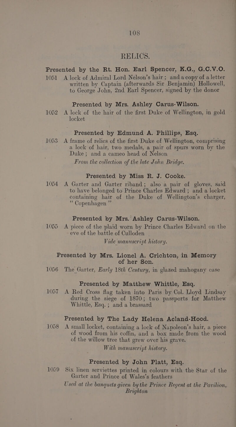 RELICS. Presented by the Rt. Hon. Earl Spencer, K.G., G.C.V.O. 1051 A lock of Admiral Lord Nelson’s hair; anda copy of a letter written by Captain (afterwards Sir Benjamin) Hollowell, to George John, 2nd Earl Spencer, signed by the donor Presented by Mrs. Ashley Carus-Wilson. 1052 A lock of the hair of the first Duke of Wellington, in gold locket Presented by Edmund A. Phillips, Esq. 1053 A frame of relics of the first Duke of Wellington, comprising a lock of hair, two medals, a pair of spurs worn by the Duke; and a cameo head of Nelson From the collection of the late John Bridge. Presented by Miss R. J. Cooke. 1054 A Garter and Garter riband; also a pair of gloves, said to have belonged to Prince Charles Edward ; and a locket containing hair of the Duke of Wellington’s charger, Copenhagen ” Presented by Mrs.’ Ashley Carus-Wilson. 1055 A piece of the plaid worn by Prince Charles Edward on the eve of the battle of Culloden Vide manuscript hostory. Presented by Mrs. Lionel A. Crichton, in Memory of her Son. 1056 The Garter, Harly 18th Century, in glazed mahogany case Presented by Matthew Whittle, Esq. 1057 A Red Cross flag taken into Paris by Col. Lloyd Lindsay during the siege of 1870; two passports for Matthew Whittle, Esq. ; and a brassard Presented by The Lady Helena Acland-Hood. 1058 A small locket, containing a lock of Napoleon’s hair, a piece of wood from his coffin, and a box made from the wood of the willow tree that grew over his grave. With manuscript history. Presented by John Platt, Esq. 1059 Six linen serviettes printed in colours with the Star of the Garter and Prince of Wales’s feathers Used at the banquets given by the Prince Regent at the Pavilion, Brighton