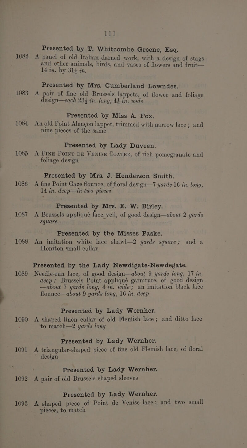 1082 1083 1084 1085 1086 1087 1088 1089 1090 1091 1092 1093 111 Presented by T. Whitcombe Greene, Esq. A panel of old Italian darned work, with a design of stags and other animals, birds, and vases of flowers and fruit— 14 om. by 314 in. Presented by Mrs. Cumberland Lowndes. A pair of fine old Brussels lappets, of flower and foliage design—each 23% in. long, 44 in. wide Presented by Miss A. Fox. An old Point Alengon lappet, trimmed with narrow lace ; and nine pieces of the same Presented by Lady Duveen. A Frye Pornr pe Venise Coarne, of rich pomegranate and foliage design Presented by Mrs. J. Henderson Smith. A fine Point Gaze flounce, of floral design—7 yards 16 in. long, 14 an. deep—in two pieces Presented by Mrs. E. W. Birley. A Brussels appliqué lace veil, of good design—about 2 yards square Presented by the Misses Paske. An imitation white lace shawl—2 yards square; and a Honiton small collar Presented by the Lady Newdigate-Newdegate. Needle-run lace, of good design—about 9 yards long, 17 vn. deep; Brussels Point appliqué garniture, of good design . —about 7 yards long, 4in. wide ; an imitation black lace flounce—about 9 yards long, 16 in. deep Presented by Lady Wernher. A shaped linen collar of old Flemish lace; and ditto lace to match—2 yards long Presented by Lady Wernher. : A triangular-shaped piece of fine old Flemish lace, of floral design Presented by Lady Wernher. A pair of old Brussels. shaped sleeves Presented by Lady Wernher. A shaped piece of Point de Venise lace; and two small pieces, to match