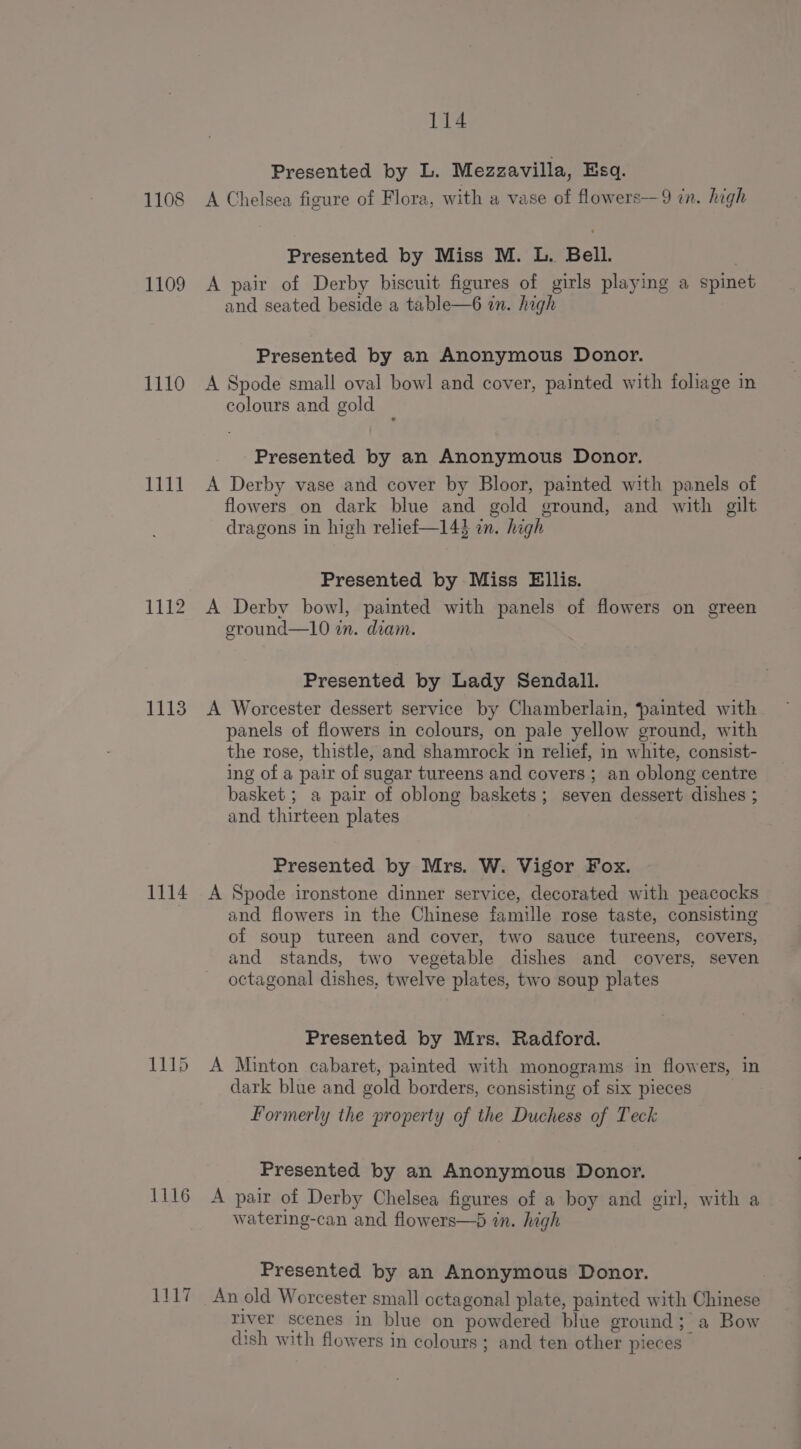 1108 1109 1110 1111 1112 1113 1114 1115 1116 1a 114 Presented by L. Mezzavilla, Esq. A Chelsea figure of Flora, with a vase of flowers—9 in. high Presented by Miss M. L. Bell. . A pair of Derby biscuit figures of girls playing a spinet and seated beside a table—6 in. high Presented by an Anonymous Donor. A Spode small oval bowl and cover, painted with foliage in colours and gold Presented by an Anonymous Donor. A Derby vase and cover by Bloor, painted with panels of flowers on dark blue and gold ground, and with gilt dragons in high relief—143 an. high Presented by Miss Ellis. A Derby bowl, painted with panels of flowers on green ground—10 in. diam. Presented by Lady Sendall. A Worcester dessert service by Chamberlain, ‘painted with panels of flowers in colours, on pale yellow ground, with the rose, thistle, and shamrock in relief, in white, consist- ing of a pair of sugar tureens and covers ; an oblong centre basket ; a pair of oblong baskets; seven dessert dishes ; and thirteen plates Presented by Mrs. W. Vigor Fox. A Spode ironstone dinner service, decorated with peacocks and flowers in the Chinese famille rose taste, consisting of soup tureen and cover, two sauce tureens, covers, and stands, two vegetable dishes and covers, seven octagonal dishes, twelve plates, two soup plates Presented by Mrs. Radford. A Minton cabaret, painted with monograms in flowers, in dark blue and gold borders, consisting of six pieces Formerly the property of the Duchess of Teck Presented by an Anonymous Donor. A pair of Derby Chelsea figures of a boy and girl, with a watering-can and flowers—6 in. high Presented by an Anonymous Donor. An old Worcester small octagonal plate, painted with Chinese river scenes in blue on powdered blue ground; a Bow dish with flowers in colours ; and ten other pieces