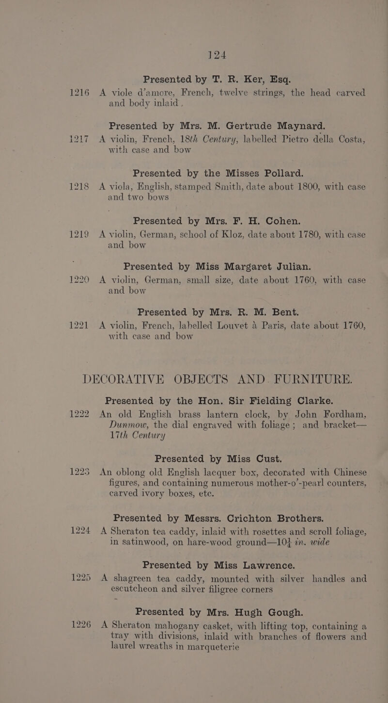 1216 1218 1219 1221 124 Presented by T. R. Ker, Esq. A viole d’amore, French, twelve strings, the head carved and body inlaid , Presented by Mrs. M. Gertrude Maynard. A violin, French, 18th Century, labelled Pietro della Costa, with case and bow Presented by the Misses Pollard. A viola, English, stamped Smith, date about 1800, with case and two bows Presented by Mrs. F. H. Cohen. A violin, German, school of Kloz, date about 1780, with case and bow Presented by Miss Margaret Julian. A violin, German, small size, date about 1760, with case and bow Presented by Mrs. R. M. Bent. A violin, French, labelled Louvet 4 Paris, date about 1760, with case and bow 1222 Presented by the Hon. Sir Fielding Clarke. An old English brass lantern clock, by John Fordham, Dunmow, the dial engraved with foliage; and bracket— 17th Century Presented by Miss Cust. An oblong old English lacquer box, decorated with Chinese figures, and containing numerous mother-o’-pearl counters, carved ivory boxes, etc. Presented by Messrs. Crichton Brothers. A Sheraton tea caddy, inlaid with rosettes and scroll foliage, in satinwood, on hare-wood ground—l0j i. wide Presented by Miss Lawrence. A shagreen tea caddy, mounted with silver handles and escutcheon and silver filigree corners Presented by Mrs. Hugh Gough. A Sheraton mahogany casket, with lifting top, containing a tray with divisions, inlaid with branches of flowers and laurel wreaths in marqueterie