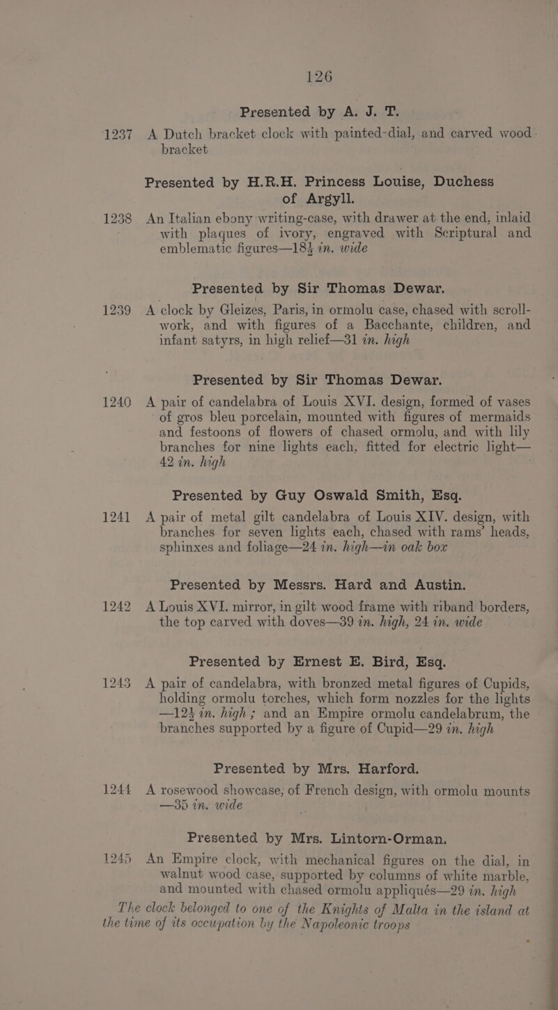 1240 1241 1244 1245 126 Presented by A. Ja-fTX A Dutch bracket clock with painted-dial, and carved wood: bracket Presented by H.R.H. Princess Louise, Duchess of Argyll. An Italian ebony writing-case, with drawer at the end, inlaid with plaques of ivory, engraved with Scriptural and emblematic figures—183 in. wide Presented by Sir Thomas Dewar. A clock by Gleizes, Paris, in ormolu case, chased with scroll- work, and with figures of a Bacchante, children, and infant satyrs, in high relief—31 in. high Presented by Sir Thomas Dewar. A pair of candelabra of Louis XVI. design, formed of vases of gros bleu porcelain, mounted with figures of mermaids and festoons of flowers of chased ormolu, and with lly branches for nine lights each, fitted for electric light— 42 in. hagh | Presented by Guy Oswald Smith, Esq. A pair of metal gilt candelabra of Louis XIV. design, with branches for seven lights each, chased with rams’ heads, sphinxes and foliage—24 in. high—in oak box Presented by Messrs. Hard and Austin. A Louis XVI. mirror, in gilt wood frame with riband borders, the top carved with doves—39 in. high, 24 in. wide Presented by Ernest E. Bird, Esq. A pair of candelabra, with bronzed metal figures of Cupids, holding ormolu torches, which form nozzles for the lights —124 in. high ; and an Empire ormolu candelabrum, the branches supported by a figure of Cupid—29 in. high Presented by Mrs. Harford. A rosewood showcase, of French design, with ormolu mounts —35 in. wide Presented by Mrs. Lintorn-Orman. An Empire clock, with mechanical figures on the dial, in walnut wood case, supported by columns of white marble, and mounted with chased ormolu appliqués—29 in. high a