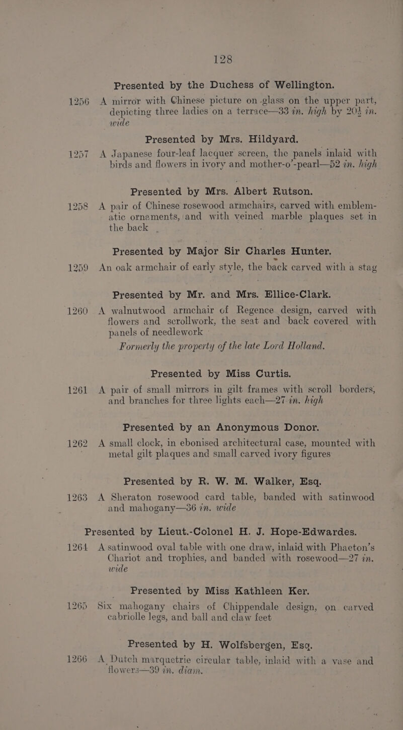 1256 1259 1260 1261 1262 128 Presented by the Duchess of Wellington. A mirror with Chinese picture on glass on the upper part, depicting three ladies on a terrace—33 in. high by 203 in. wide Presented by Mrs. Hildyard. A Japanese four-leaf lacquer screen, the panels inlaid with birds and flowers in ivory and mother-o’-pearl—)2 in. high Presented by Mrs. Albert Rutson. A pair of Chinese rosewood armchairs, carved with emblem- atic ornaments,'and with veined marble plaques set in the back Presented by Major Sir Charles Hunter. ‘ based . An oak armchair of early style, the back carved with a stag Presented by Mr. and Mrs. Bllice-Clark. A walnutwood armchair cof Regence design, carved with flowers and scrollwork, the seat and -back covered with panels of needlework » Formerly the property of the late Lord Holland. Presented by Miss Curtis. A pair of small mirrors in gilt frames with scroll borders, and branches for three lights each—27 in. high Presented by an Anonymous Donor. A small clock, in ebonised architectural case, mounted with metal gilt plaques and small carved ivory figures Presented by R. W. M. Walker, Esq. A Sheraton rosewood card table, banded with satinwood and mahogany—36 7n. wide 1264 1265 1266 A satinwood oval table with one draw, inlaid with Phaeton’s Chariot and trophies, and banded with rosewood—27 in. wede Presented by Miss Kathleen Ker. Six mahogany chairs of Chippendale design, on carved cabriolle legs, and ball and claw feet _ Presented by H. Wolfsbergen, Esa. A Dutch marquetrie circular table, inlaid with a vase and flowers—39 in. diam.