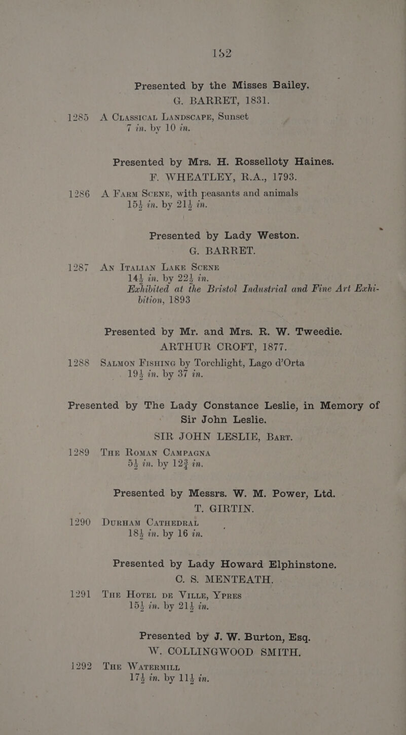 G. BARRETT, 1831. 1285 A Crassican LANDSCAPE, Sunset 7 in. by 10 in. Presented by Mrs. H. Rosselloty Haines. F. WHEATLEY, R.A., 1793. 1286 A Farm Scenr, with peasants and animals 154 in. by 214 in. Presented by Lady Weston. G. BARRET. 1287 Aw Iratian LAKE SCENE 143 in. by 224 an. Exhibited at the Bristol Industrial and Fine Art Exhi- bition, 1893 Presented by Mr. and Mrs. R. W. Tweedie. ARTHUR CROFT, 1877. : 1288 Satmon Fisuine by Torchlight, Lago d’Orta 194 in. by 37 tn. Presented by The Lady Constance Leslie, in Memory of Sir John Leslie. SIR JOHN LESLIE, Barr. 1289 THe Roman CAMPAGNA ot in. by 123 in. Presented by Messrs. W. M. Power, Lid. . T. GIRTIN. 1290 DurHAmM CATHEDRAL 183 in. by 16 tn. Presented by Lady Howard Elphinstone. C. S. MENTEATH. . 1291 THe Hover pe Vite, Yrres 153 in. by 214 in. Presented by J. W. Burton, Esq. W. COLLINGWOOD SMITH. 1292 Tue WaTEeRMILL