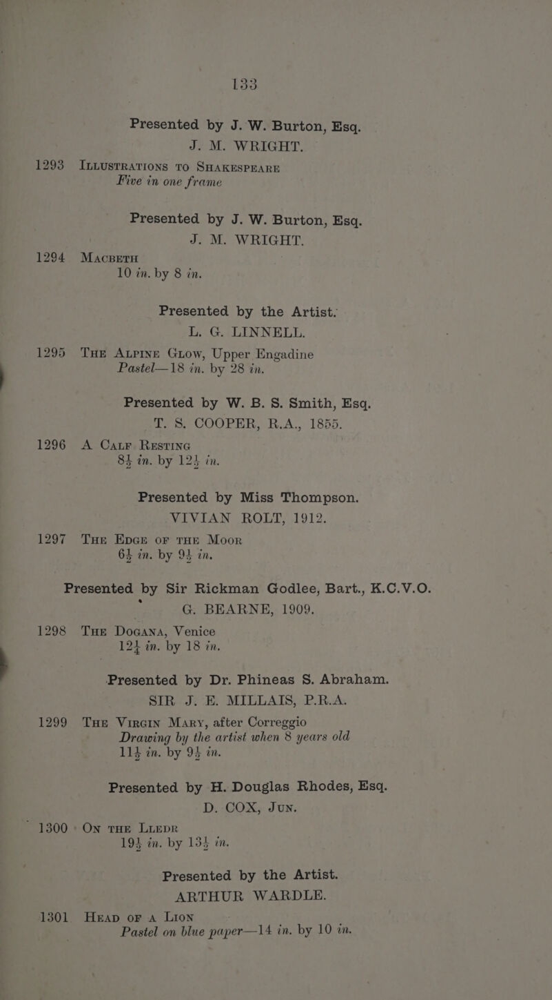 Presented by J. W. Burton, Esq. J. M. WRIGHT. 1293 IL.LustrRations To SHAKESPEARE Five in one frame Presented by J. W. Burton, Esq. J. M. WRIGHT. 1294 Macsetu 10 in. by 8 in. Presented by the Artist. L. G. LINNELL. 1295 THe ALPINE Giow, Upper Engadine Pastel—18 in. by 28 in. Presented by W. B.S. Smith, Esq. os, COOPER, R.A., 1855. 1296 A Car. RestinG 84 in. by 124 in. Presented by Miss Thompson. VIVIAN ROLT, 1912. 1297 Tue Epce or tHe Moor 63 in. by 94 in. Presented by Sir Rickman Godlee, Bart., K.C.V.O. : G. BEARNE, 1909. 1298 Tue Doaana, Venice 124 in. by 18 in, ‘Presented by Dr. Phineas 8S. Abraham. SIR J. E. MILLAIS, P.R.A. 1299 THe Vircin Mary, after Correggio Drawing by the artist when 8 years old 114 in. by 94 an. Presented by H. Douglas Rhodes, Esq. D. COX, Jun. - 1300 On tHe LiEpR 193 in. by 135 i. Presented by the Artist. ARTHUR WARDLE. 1301. Heap or a Lion Pastel on blue paper—14 in. by 10 in.