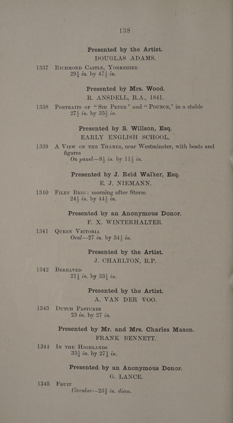 1337 1340 1341 1343 1344 1345 138 Presented by the Artist. DOUGLAS ADAMS. RicHMOND CasTLE, YORKSHIRE 291 in. by 474 an. Presented by Mrs. Wood. R. ANSDELL, R.A., 1841. Portraits oF “Sir Perer” and “ Pounce,” in a stable 274 in. by 354 in. Presented by S. Willson, Esq. EARLY ENGLISH SCHOOL. A View on tHE THAMES, near Westminster, with boats and figures On panel—8}, in, by 115 in. Presented by J. Reid Walker, Esq. EK. J. NIEMANN. Firry Bria: morning after Storm 241 in. by 445 tn. Presented by an Anonymous Donor. F. X. WINTERHALTER. QUEEN VICTORIA Oval—27 in. by 343 in. Presented by the Artist. J. CHARLTON, R.P. BEREAVED 214 in. by 334 in. Presented by the Artist. A. VAN DER VOO. Dutcu Pastures 23 in. by 27 in. Presented by Mr. and Mrs. Charles Mason. FRANK BENNETT. In tue Hicguuanps 354 mn. by 274 in. Presented by an Anonymous Donor. G. LANCE. Circular—23} in, diam.