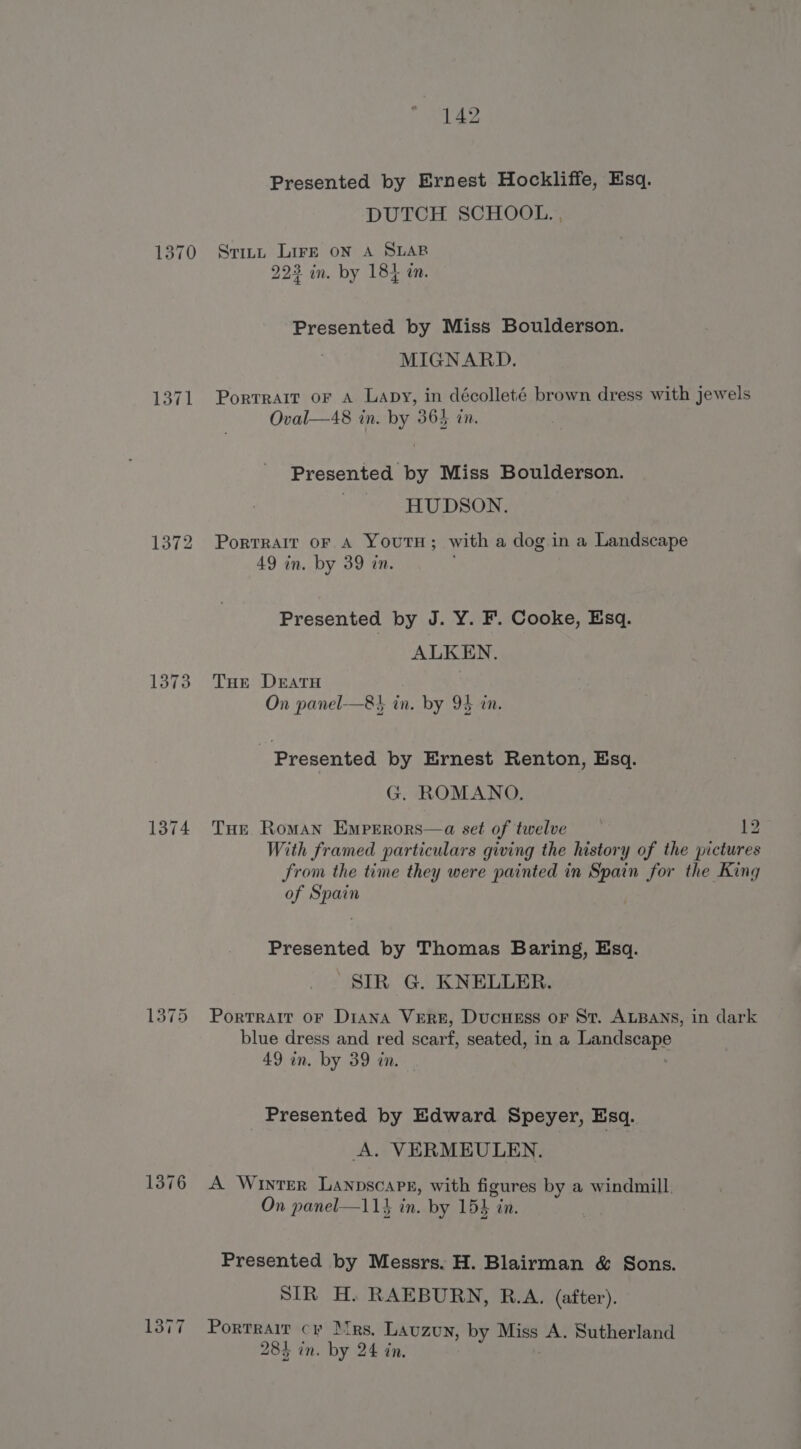 1371 1372 1373 1374 1376 1377 142 Presented by Ernest Hockliffe, Esq. DUTCH SCHOOL. , Stitt LIFE ON A SLAB 222 in. by 184 tn. Presented by Miss Boulderson. MIGNARD. Portrait or A Lapy, in décolleté brown dress with jewels Oval—48 in. by 365 in. Presented by Miss Boulderson. ) HUDSON. PoRTRAIT OF A YOUTH; with a dog in a Landscape 49 in. by 39 in. Presented by J. Y. F. Cooke, Esq. ALKEN. THe Deratu On panel-—8} in. by 95 in. : Presented by Ernest Renton, Esq. G. ROMANO. Tur Roman Emperors—a set of twelve 12 With framed particulars giving the history of the pictures from the time they were painted in Spain for the King of Spain Presented by Thomas Baring, Esq. SIR G. KNELLER. Portrait oF Diana Vern, Ducuess or St. ALBANS, in dark blue dress and red scarf, seated, in a TARGSeApe 49 in. by 39 in. Presented by Edward Speyer, Esq. A. VERMEULEN. A Wiyter Lanpscape, with figures by a windmill On panel—114 in. by 154 “in Presented by Messrs. H. Blairman &amp; Sons. SIR H. RAEBURN, R.A. (after). Portrait cr irs. LAUZUN, by he A. Sutherland