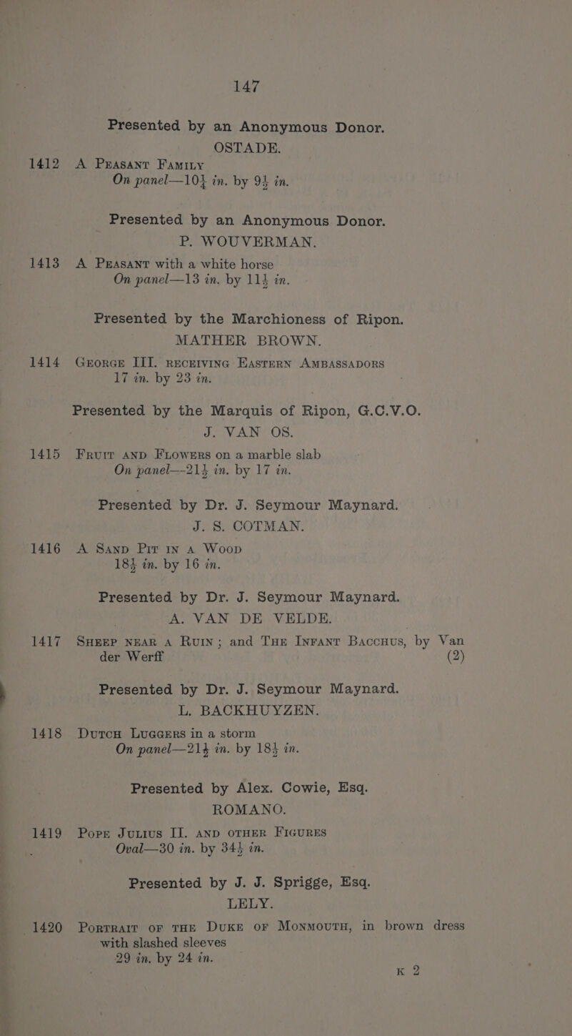 1412 1413 1414 1415 1416 1417 1418 1419 1420 147 Presented by an Anonymous Donor. OSTADE. A Peasant Famity On panel—10} in. by 94 in. Presented by an Anonymous Donor. P. WOUVERMAN. A PsAsANntT with a white horse On panel—13 in. by 114 in. Presented by the Marchioness of Ripon. MATHER BROWN. GrorGE III. rEcEIviINc EASTERN AMBASSADORS 17 in. by 23 in. Jd. VAN? OS, Fruit AND FLowERs on a marble slab On panel—21} in. by 17 in. Presented by Dr. J. Seymour Maynard. J. S. COTMAN. A Sanp Pir 1x a Woop 183 in. by 16 in. Presented by Dr. J. Seymour Maynard. A. VAN DE VELDE. SHEEP NEAR A Ruin; and Tue Inranr Baccuus, by Van der Werff (2) Presented by Dr. J. Seymour Maynard. L. BACKHUYZEN. Dutcu LUGGERS in a storm On panel—21} in. by 184 in. Presented by Alex. Cowie, Esq. ROMANO. Pore Juxtius Il. AND OTHER FIGURES Oval—30 in. by 343 in. Presented by J. J. Sprigge, Esq. LELY. PorRTRAIT OF THE DuKE oF MonmovutH, in brown dress with slashed sleeves 29 in. by 24 in. K 2