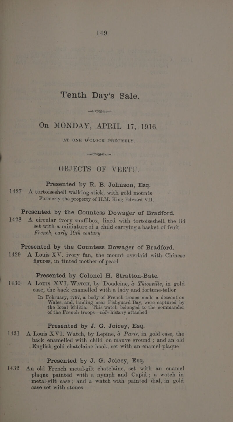 | Tenth Day’s Gale. On MONDAY, APRIL 17, 1916. AT ONE O'CLOCK PRECISELY, eRe OBJECTS OF VERTU. Presented by R. B. Johnson, Esq. 1427 A tortoiseshell walking-stick, with gold mounts Formerly the property of H.M. King Edward VII. Presented by the Countess Dowager of Bradford. 1428 A circular ivory snuff-box, lined with tortoiseshell, the lid set with a miniature of a child carrying a basket of fruit— French, early 19th century Presented by the Countess Dowager of Bradford. 1429 A Louis XV. ivory fan, the mount overlaid with Chinese figures, in tinted mother-of-pearl Presented by Colonel H. Stratton-Bate. 1430 A Lovis XVI. Watcn, by Doudeine, &amp; Thionville, in gold case, the back enamelled with a lady and fortune-teller In February, 1797, a body of French troops made a descent on Wales, and, landing near Fishguard Bay, were captured by the local Militia. This watch belonged to the commander of the French troops—vide history attached Presented by J. G. Joicey, Esq. 1431 A Louis XVI. Watch, by Lepine, @ Paris, in gold case, the back enamelled with child on mauve ground ; and an old English gold chatelaine hook, set with an enamel plaque Presented by J. G. Joicey, Esq. 1432 An old French metal-gilt chatelaine, set with an enamel plaque painted with a nymph and Cupid; a watch in metal-gilt case; and a watch with painted dial, in gold case set with stones