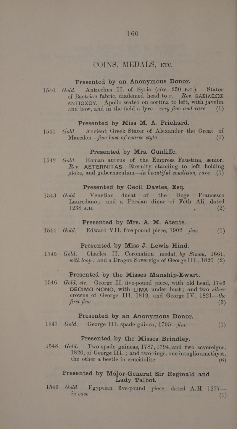 1540 1541 1543 1544 1545 1546 L547 1548 1549 160 COINS, MEDALS, Ere. Presented by an Anonymous Donor. Gold. Antiochus II. of Syria (cire. 250 B.c.). Stater of Bactrian fabric, diademed head tor. Rev. BAZTIAEQ= ANTIOXOY. Apollo seated on cortina to left, with javelin and bow, and in the field a lyre—very fine and rare (1) Presented by Miss M. A. Prichard. Gold. Ancient Greek Stater of Alexander the Great of Macedon-—fine bust of coarse style (1) Presented by Mrs. Cunliffe. Gold. Roman aureus of the Empress Faustina, senior. Rev. AETERNITAS—Eternity standing to left holding globe, and gubernaculum—in beautiful condition, rare (1) Presented by Cecil Davies, Esq. Gold. Venetian ducat of the Doge Francesco Lauredano; and a Persian dinar of Feth Ali, dated 1238 a.H. ? (2) Presented by Mrs. A. M. Atenie. Gold. Edward VII. five-pound piece, 1902—/ine (1) Presented by Miss J. Lewis Hind. Gold. Charles II. Coronation medal by Simon, 1661, with loop ; and a Dragon Sovereign of George III., 1820 (2) Presented by the Misses Manship-Ewart. Gold, ete. George II. five-pound piece, with old head, 1746 DECIMO NONO, with LIMA under bust; and two silver crowns of George IT1. 1819, and George ITV. 1821—the jirst fine | (3) Presented by an Anonymous Donor. Gold. George III. spade guinea, 1795—fine (1) Presented by the Misses Brindley. Gold. T'wo spade guineas, 1787, 1794, and two sovereigns, 1820, of George III. ; and tworings, one intaglio amethyst, the other a beetle in crucidolite (6) Lady Talbot. Gold. Egyptian five-pound piece, dated A.H. 1277— in case (1)