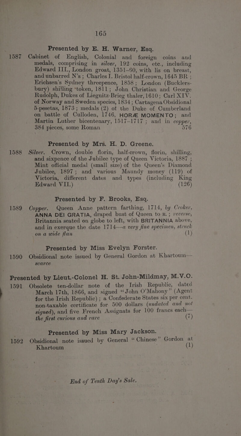 Presented by E. H. Warner, Esq. 1587 Cabinet of English, Colonial and foreign coins and medals, comprising in silver, 192 coins, ete., including Edward ITI., London groat, 1351-60, with lis on breast, and unbarred N’s ; Charles I. Bristol half-crown, 1645 BR ; Erichsen’s Sydney threepence, 1858; London (Bucklers- bury) shilling ‘token, 1811; John Christian and George Rudolph, Dukes of Liegnitz-Brieg thaler, 1610; Carl XIV. of Norway and Sweden species, 1834 ; Cartagena Obsidional 5-pesetas, 1873; medals (2) of the Duke of Cumberland on battle of Culloden, 1746, HORZ MOMENTO; and Martin Luther bicentenary, 1517-1717 ; and in copper, 384 pieces, some Roman 576 Presented by Mrs. H. D. Greene. 1588 Silver. Crown, double florin, half-crown, florin, shilling, and sixpence of the Jubilee type of Queen Victoria, 1887 ; Mint official medal (small size) of the Queen’s Diamond Jubilee, 1897; and various Maundy money (119) of Victoria, different dates and types (including King Edward VII.) (126) Presented by F. Brooks, Esq. 1589 Copper. Queen Anne pattern farthing, 1714, by Croker, ANNA DE! GRATIA, draped bust of Queen to R. ; reverse, Britannia seated on globe to left, with BRITANNIA above, and in exerque the date 1714—a very fine specimen, struck: on a wide flan (1) Presented by Miss Evelyn Forster. 1590 Obsidional note issued by General Gordon at Khartoum— scarce Presented by Lieut.-Colonel H. St. John-Mildmay, M.V.O. 1591 Obsolete ten-dollar note of the Irish Republic, dated March 17th, 1866, and signed ‘‘ John O’Mahony” (Agent for the Irish Republic) ; a Confederate States six per cent. non-taxable certificate for 500 dollars (undated and not signed), and five French Assignats for 100 francs each— the first curious and rare (7) Presented by Miss Mary Jackson. 1592 Obsidional note issued by General “ Chinese” Gordon at Khartoum (1) End of Tenth Day’s Sale.