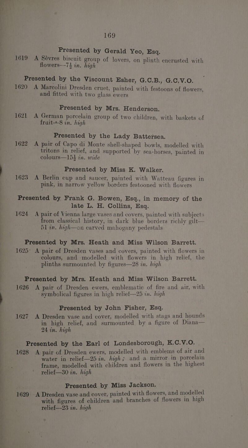 mY Presented by Gerald Yeo, Esq. 1619 A Sévres biscuit group of lovers, on plinth encrusted with Presented by the Viscount Esher, G.C.B., G.C.V.O. 1620 A Marcolini Dresden cruet, painted with festoons of flowers, and fitted with two glass ewers Presented by Mrs. Henderson. 1621 A German porcelain group of two children, with baskets of fruit=-8 on. high Presented by the Lady Battersea. 1622 A pair of Capo di Monte shell-shaped bowls, modelled with tritons in relief, and supported by sea-horses, painted in colours—154 tn. wide Presented by Miss K. Walker. 1623 A Berlin cup and saucer, painted with Watteau figures in pink, in narrow yellow borders festooned with flowers Presented by Frank G. Bowen, Esq., in memory of the late L. H. Collins, Esq. 1624 A pair of Vienna large vases and covers, painted with subjects from classical history, in dark blue borders richly gilt— bl in. hagh—on carved mahogany pedestals Presented by Mrs. Heath and Miss Wilson Barrett. 1625 A pair of Dresden vases and covers, painted with flowers in colours, and modelled with flowers in high relief, the plinths surmounted by figures—28 in. high Presented by Mrs. Heath and Miss Wilson Barrett. 1626 A pair of Dresden ewers, emblematic of fire and air, with symbolical figures in high reliel—25 in. high Presented by John Fisher, Esq. 1627 A Dresden vase and cover, modelled with stags and hounds in high relief, and surmounted by a figure of Diana— Presented by the Earl of Londesborough, K.C.V.O. | 1628 A pair of Dresden ewers, modelled with emblems of air and water in relief—25 in. high; and a mirror in porcelain frame, modelled with children and flowers in the highest relief—30 in. high Presented by Miss Jackson. 1629 A Dresden vase and cover, painted with flowers, and modelled with figures of children and branches of flowers in high relief—23 in. high