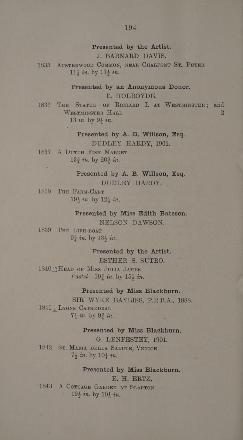 1835 1836 1837 1838 1859 1842 1843 194 Presented by the Artist. J. BARNARD DAVIS. AUSTENWOOD COMMON, NEAR CHALFONT St, PETER 114 in. by 174 an. Presented by an Anonymous Donor. E. HOLROYDE. WESTMINSTER HALt 13 in. by 94 on. Presented by A. B. Willson, Esq. DUDLEY HARDY, 1901. A Dutcu Fish MARKET 133 an. by 203 an. Presented by A. B. Willson, Esq. DUDLEY HARDY. THe Farm-Cart 195 wm. by 124 on. Presented by Miss Edith Bateson. NELSON DAWSON. THE LIFE-BOAT 92 an. by 134 an. Presented by the Artist. ESTHER S. SUTRO. Pastel—192 in. by 154 in. Presented by Miss Blackburn. SIR WYKE BAYLISS, P.R.B.A., 1888. 7k am. by 93 an. Presented by Miss Blackburn. G. LENFESTEY, 1901. St. Marta DELLA SALUTE, VENICE 74 mm. by 10} an. Presented by Miss Blackburn. BHR, A CotraGE GARDEN at SLAPTON 194 an. by 104 an. and 2,