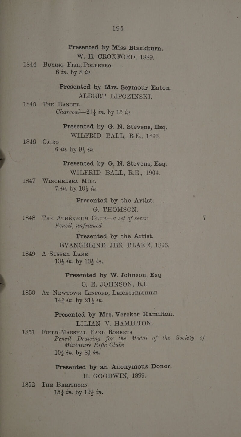 1844 1845 1846 1847 1848 1849 1850 1851 1852 195 Presented by Miss Blackburn. W. HE. CROXFORD, 1889. Buyine Fisu, Pouprerro 6 on. by 8 in. Presented by Mrs. Seymour Eaton. ALBERT LIPOZINSKI. THE DANCER Charcoal—21} in. by 15 in. Presented by G. N. Stevens, Esq. WILFRID BALL, BR.E., 1893. CarIRo 6 an. by OF an. Presented by G. N. Stevens, Esq. WILFRID BALL, R.E., 1904. WincHeEtsEa Minn 7 an. by 104 an. Presented by the Artist. G. THOMSON. THe ATHENuUM CLuB—a set of seven Pencil, unframed Presented by the Artist. EVANGELINE JEX BLAKE, 1896. A Sussex LANE 133 an. by 134 an. me Presented by W. Johnson, Esq. C. HE. JOHNSON, RBI. At Newtown Linrorp, LEICESTERSHIRE 143 wm. by 214 an. Presented by Mrs. Vereker Hamilton. LILIAN V. HAMILTON. Fievcp-MarsHau Hari Roperrs Pencil Drawing for the Medal of the Socien y of Miniature Rrfle Clubs 103 in. by 84 on. Presented by an Anonymous Donor. H. GOODWIN, 1899. THE BREITHORN 13} im. by 194 an.