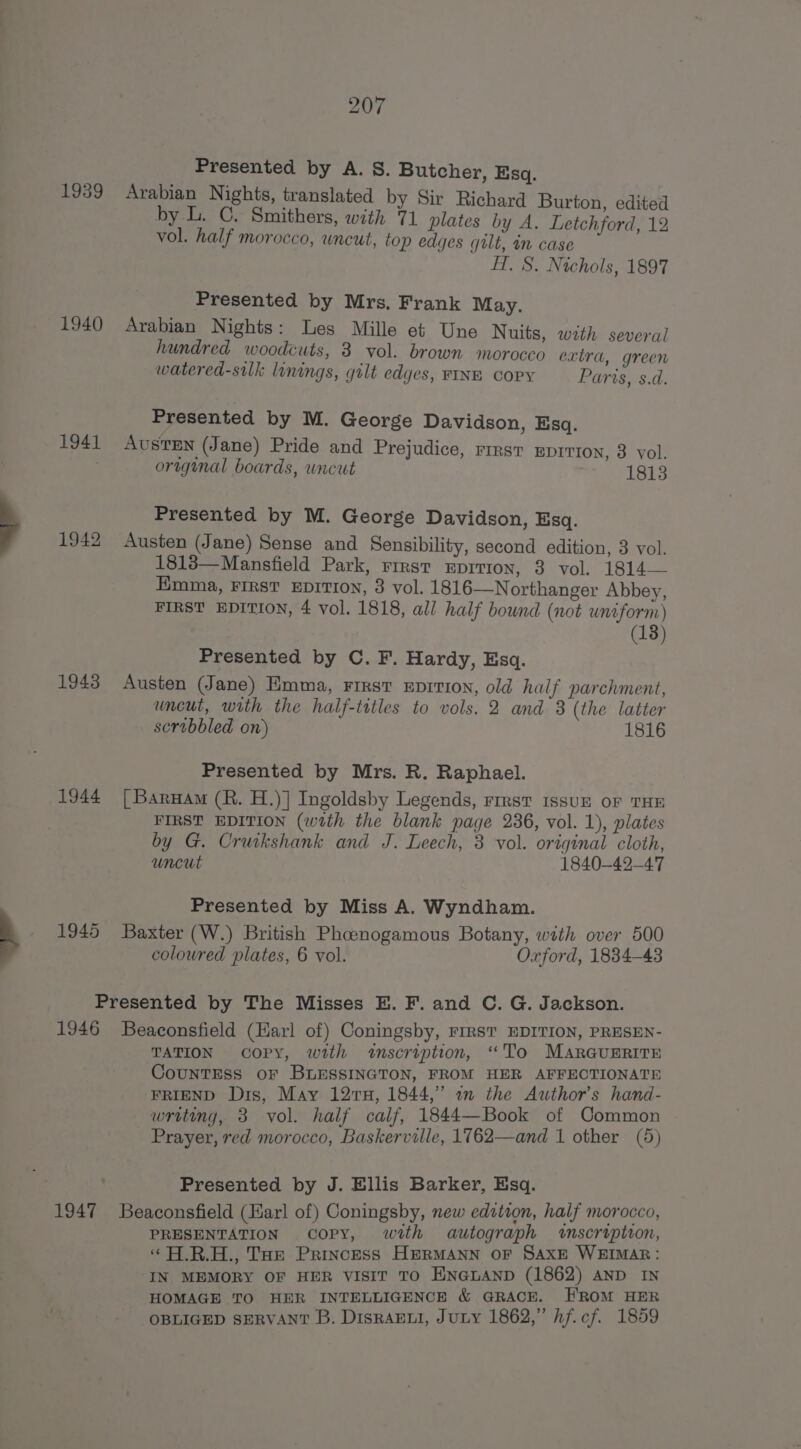 Presented by A. S. Butcher, Esq. 1939 Arabian Nights, translated by Sir Richard Burton, edited by L. C. Smithers, with 71 plates by A. Letchford, 12 vol. half morocco, uncut, top edges gilt, in case H. S. Nichols, 1897 Presented by Mrs. Frank May. 1940 Arabian Nights: Les Mille et Une Nuits, with several hundred woodcuts, 3 vol. brown morocco extra, green watered-silk linings, gilt edges, FINE COPY Paris, s.d. Presented by M. George Davidson, Esq. 1941 AUSTEN (Jane) Pride and Prejudice, rest eprrron, 3 vol. orwgunal boards, uncut 1813 Presented by M. George Davidson, Esq. 1942 Austen (Jane) Sense and Sensibility, second edition, 3 vol. 1813—Mansfield Park, rirst Eprvtion, 3 vol. 1814 — Emma, FIRST EDITION, 3 vol. 1816—Northanger Abbey, FIRST EDITION, 4 vol. 1818, all half bownd (not uniform) (18) Presented by C. F. Hardy, Esq. 1943 Austen (Jane) Emma, First eprti0n, old half parchment, uncut, with the half-titles to vols. 2 and 3 (the latter scrobbled on) 1816 Presented by Mrs. R. Raphael. 1944 [Barunam (R. H.)] Ingoldsby Legends, rrrst issur oF THE FIRST EDITION (with the blank page 236, vol. 1), plates by G. Cruikshank and J. Leech, 3 vol. original cloth, uncut 1840-42-47 Presented by Miss A. Wyndham. 1945 Baxter (W.) British Phoenogamous Botany, with over 500 coloured plates, 6 vol. Oxford, 1834-43 Presented by The Misses E. F. and C. G. Jackson. 1946 Beaconsfield (Harl of) Coningsby, FIRST EDITION, PRESEN- TATION copy, with wtnscription, “To MARGUERITE CouNTESS OF BLESSINGTON, FROM HER AFFECTIONATE FRIEND Dis, May 127H, 1844,” 2 the Author's hand- writing, 3 vol. half calf, 1844—Book of Common Prayer, red morocco, Baskerville, 1762—and 1 other (5) Presented by J. Ellis Barker, Esq. 1947 Beaconsfield (Harl of) Coningsby, new editron, half morocco, PRESENTATION copy, with autograph «scription, ‘“ A.R.H., Toe Princess HERMANN OF SAXE WEIMAR: IN MEMORY OF HER VISIT TO ENGLAND (1862) AND IN HOMAGE TO HER INTELLIGENCE &amp; GRACE. HROM HER OBLIGED SERVANT B. DisraEui, Jury 1862,” hf.cf. 1859