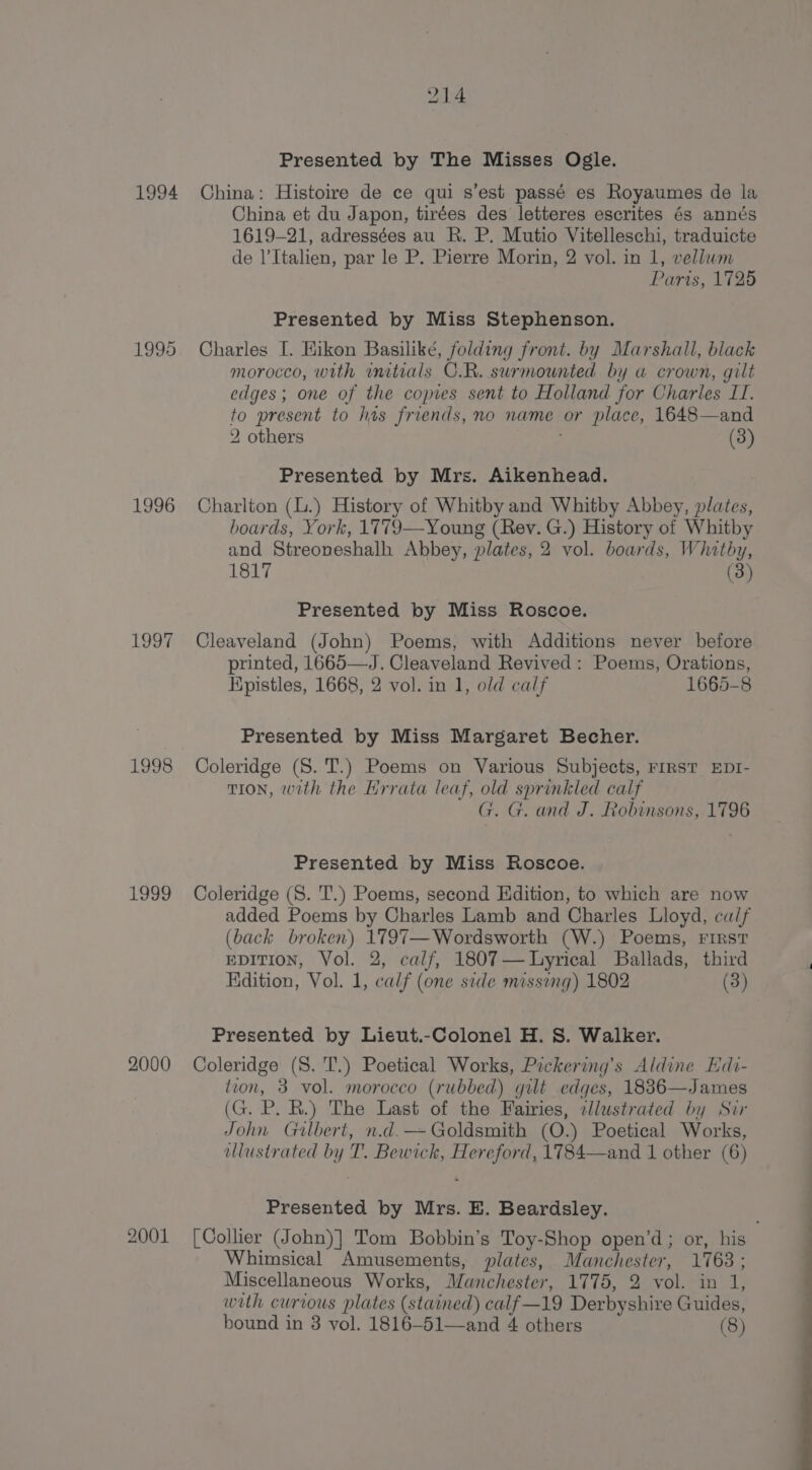 1994 1995 1996 1997 1998 She 2000 2001 214 Presented by The Misses Ogle. China: Histoire de ce qui s’est passé es Royaumes de la China et du Japon, tirées des letteres escrites és annés 1619-21, adressées au R. P. Mutio Vitelleschi, traduicte de l’Italien, par le P. Pierre Morin, 2 vol. in 1, vellwm Paris, 1725 Presented by Miss Stephenson. Charles I. Hikon Basiliké, folding front. by Marshall, black morocco, with mitials C.R. surmounted by a crown, gilt edges; one of the copies sent to Holland for Charles LI. to present to has friends, no name or place, 1648—and 2 others ; (3) Presented by Mrs. Aikenhead. Charlton (L.) History of Whitby and Whitby Abbey, plates, boards, York, 1779—Young (Rev. G.) History of Whitby and Streoveshalh Abbey, plates, 2 vol. boards, Whitby, 1817 (3) Presented by Miss Roscoe. Cleaveland (John) Poems, with Additions never before printed, 1665—J. Cleaveland Revived: Poems, Orations, Kpistles, 1668, 2 vol. in 1, old calf 1665-8 Presented by Miss Margaret Becher. Coleridge (S. 'T.) Poems on Various Subjects, First EDI- tion, with the Errata leaf, old sprinkled calf G. G. and J. Robinsons, 1796 Presented by Miss Roscoe. Coleridge (S. 'T.) Poems, second Edition, to which are now added Poems by Charles Lamb and Charles Lloyd, calf (back broken) 1797—Wordsworth (W.) Poems, First EDITION, Vol. 2, calf, 1807— Lyrical Ballads, third Kdition, Vol. 1, calf (one side missing) 1802 (3) Presented by Lieut.-Colonel H. S. Walker. Coleridge (S. 'T.) Poetical Works, Pickering’s Aldine Edi- tion, 3 vol. morocco (rubbed) gilt edges, 1836—James (G. P. R.) The Last of the Fairies, ellustrated by Sir John Gulbert, n.d.— Goldsmith (O.) Poetical Works, illustrated by T. Bewick, Hereford, 1784—and 1 other (6) Presented by Mrs. E. Beardsley. [Collier (John)] Tom Bobbin’s Toy-Shop open’d; or, his Whimsical Amusements, plates, Manchester, 1768 ; Miscellaneous Works, Manchester, 1775, 2 vol. in 1, wth curious plates (stained) calf—19 Derbyshire Guides,