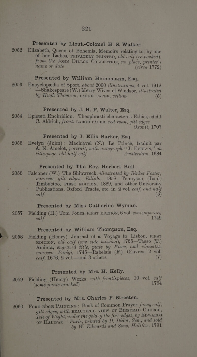 2052 2053 2054 2055 2057 2058 2059 2060 221 Presented by Lieut.-Colonel H. 8. Walker. Elizabeth, Queen of Bohemia, Memoirs relating to, by one of her Ladies, PRIVATELY PRINTED, old calf (re-backed), from the Joun Ditton Counecrion, no place, printer’s name or date (circa 1772) Presented by William Heinemann, Esq. Encyclopedia of Sport, abowt 2000 illustrations, 4 vol. 1912 _ —Shakespeare (W.) Merry Wives of Windsor, illustrated by Hugh Thomson, LARGE PAPER, vellum (5) Presented by J. H. F. Walter, Esq. Kpicteti Enchridion. Theophrasti characteres Ethici, edidit C. Aldrich, front. LARGE PAPER, red roan, gilt edges Oxonu, 1707 Presented by J. Ellis Barker, Esq. Evelyn (John): Machiavel (N.) Le Prince, traduit par A. N. Amelot, portrait, with autograph “J. EvEnyn,” on title-page, old half calf Amsterdam, 1684 Presented by The Rev. Herbert Bull. Falconer (W.) The Shipwreck, zlustrated by Birket Foster, morocco, gilt edges, Hdinb., 1858—Tennyson (Lord) Timbuctoo, FIRST EDITION, 1829, and other University Publications, Oxford Tracts, etc. in 2 vol. calf, and half calf (3) Presented by Miss Catherine Wyman. Fielding (H.) Tom Jones, FIRST EDITION, 6 vol. contemporary calf 1749 Presented by William Thompson, Esq. Fielding (Henry) Journal of a Voyage to Lisbon, First EDITION, old calf (one side missing), 1755—Tasso (T.) Aminta, engraved title, plate by Htsen, and vignettes, morocco, Parigi, 1745—Rabelais (F.) Ciuvres, 2 vol. calf, 1676, 2 vol.—and 3 others (7) Presented by Mrs. H. Kelly. Fielding (Henry) Works, with frontispreces, 10 vol. calf (some joints cracked) 1784 Presented by Mrs. Charles P. Streeten. Forr-Epce Paintine: Book of Common Prayer, fancy calf, gilt edges, with BEAUTIFUL VIEW or BINSTEAD CHURCH, Isle of Wight, under the gold of the fore-edges, by HDWARDS or Hatrrax Paris, printed by D. Didot, Sen., and sold by W. Edwards and Sons, Halifax, 1791