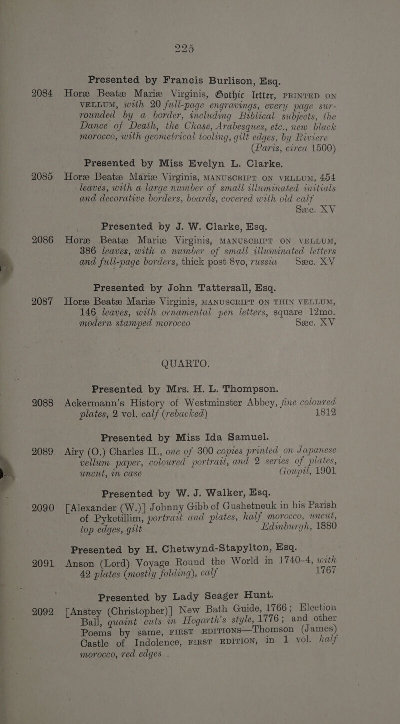 2084 2085 2086 2087 2088 2089 2090 2091 2092 Presented by Francis Burlison, Esq. Hore Beate Marie Virginis, Gothic Ietter, PRINTED ON VELLUM, with 20 full-page engravings, every page sur- rounded by a border, including Bublical subjects, the Dance of Death, the Chase, Arabesques, etc., new black morocco, with geometrical tooling, gilt edges, by Riviere (Paris, circa 1500) Presented by Miss Evelyn L. Clarke. Horee Beatie Mariz Virginis, MANUSCRIPT ON VELLUM, 454 leaves, with a large number of small illuminated initials and decorative borders, boards, covered with old calf Sec. XV ; Presented by J. W. Clarke, Esq. Hore Beatz Mariz Virginis, MANUSCRIPT ON VELLUM, 386 leaves, with a number of small sllununated letters and full-page borders, thick post 8vo, russia See. XV Presented by John Tattersall, Esq. Hore Beatz Marie Virginis, MANUSCRIPT ON THIN VELLUM, 146 leaves, with ornamental pen letters, square 12mo. modern stamped morocco Sec. XV QUARTO. Presented by Mrs. H. L. Thompson. Ackermann’s History of Westminster Abbey, fine coloured plates, 2 vol. calf (rebacked) 1812 Presented by Miss Ida Samuel. Airy (O.) Charles II., one of 300 copies printed on Japanese vellum paper, coloured portrait, and 2 series of plates, uncut, m case Goupil, 1901 Presented by W. J. Walker, Esq. [Alexander (W.)] Johnny Gibb of Gushetneuk in his Parish of Pyketillim, portrait and plates, half morocco, uncut, top edges, gilt Edinburgh, 1880 Presented by H. Chetwynd-Stapylton, Esq. eae Anson (Lord) Voyage Round the World in 1740-4, with 42, plates (mostly folding), calf 1767 Presented by Lady Seager Hunt. | Anstey (Christopher) |] New Bath Guide, 1766; Election Ball, any a in Hogarth’s style, 1776; and other Poems by same, FIRST EDITIONS—Thomson (James) Castle of Indolence, FIRST EDITION, 10 1 vol. half morocco, red edges .