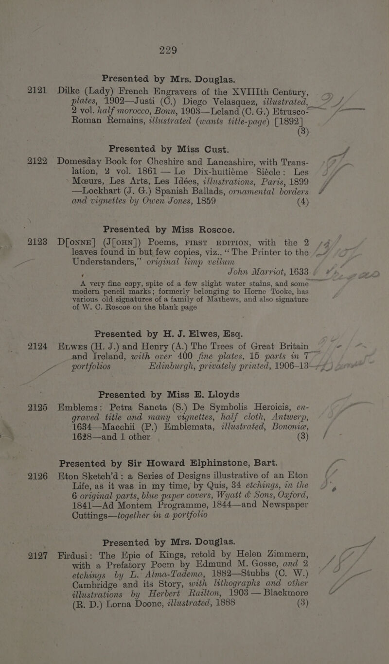 Pe _— ke (Lady) French Engravers of the XVIIIth Century, plates, 1902—Justi (C.) Diego Velasquez, zllustrated Roman Remains, illustrated (wants title-page) [1892] (3 lation, 2 vol. 1861 — Le Dix-huitiéme - Siécle: Les —Lockhart (J. G.) Spanish Ballads, ornamental borders and vignettes by Owen Jones, 1859 (4) Understanders,” original limp vellum John Marriot, 1633 A very fine copy, spite of a few slight water stains, and some modern pencil marks; formerly belonging to Horne Tooke, has various old signatures of a family of Mathews, and also signature of W. C. Roscoe on the blank page ¢ and Ireland, with over 400 fine plates, 15 parts im 7 portfolios graved title and many vignettes, half cloth, Antwerp, 1634—Macchii (P.) Emblemata, zllustrated, Bonome, 1628—and 1 other (3) Life, as it was in my time, by Quis, 34 etchings, on the 6 original parts, blue paper covers, Wyatt &amp; Sons, Oxford, 1841—Ad Montem Programme, 1844—and Newspaper Cuttings—together in a portfolvo Presented by Mrs. Douglas. with a Prefatory Poem by Edmund M. Gosse, and 2 etchings by L. Alma-Tadema, 1882—Stubbs (C. W.) Cambridge and its Story, with lithographs and other allustrations by Herbert FRaslton, 1903 — Blackmore (R. D.) Lorna Doone, illustrated, 1888 (3) J
