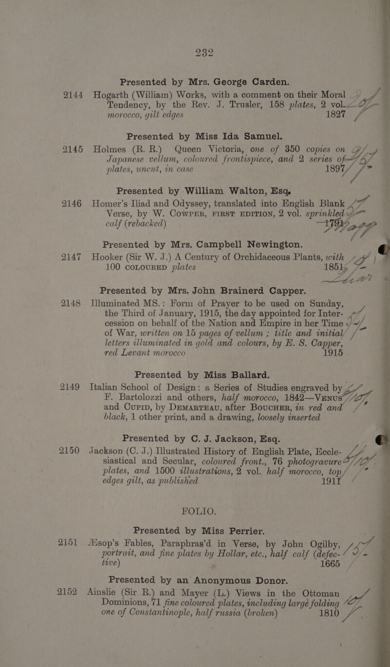 2144 2145 2146 2147 2148 2149 2150 2152 as Aner eaas 232 i Presented by Mrs. George Carden. | Hogarth (William) Works, with a comment on their Moral _» Jt Tendency, by the Rev. J. Trusler, 158 plates, 2 vol. Z — morocco, gilt edges 1827 Presented by Miss Ida Samuel. Holmes (R. R.) Queen Victoria, one of 350 copies on Py _y Japanese vellum, coloured frontispiece, and 2 series of-““A/ plates, uncut, m case 1897, F hy ro Presented by William Walton, Esq. Homer’s Iliad and Odyssey, translated into English Blank ./ a Verse, by W. CowPerr, FIRST EDITION, 2 vol. sprinkled calf (rebacked) DH Fi Presented by Mrs. Campbell Newington. / @ Hooker (Sir W. J.) A Century of Orchidaceous Plants, with ~ | 100 conouRED plates 18515 (Zou D4 “ wv &amp; Presented by Mrs. John Brainerd Capper. Illuminated MS.: Form of Prayer to be used on Sunday, the Third of January, 1915, the day appointed for Inter- «7 cession on behalf of the Nation and Empire in her Time « ~/ of War, written on 15 pages of vellum ; ttle and wmitialy / letters wlluminated in gold and colours, by EH. S. Capper, — red Levant morocco 1915 Presented by Miss Ballard. Italian School of Design: a Series of Studies engraved by bn. i F. Bartolozzi and others, half morocco, 1842—Vunus 77 i and Curpip, by Dremarreau, after BoucuEr, im red and /' , black, 1 other print, and a drawing, loosely inserted Presented by C. J. Jackson, Esq. © Jackson (C. J.) Illustrated History of English Plate, Eecle- // f siastical and Secular, colowred front., 76 photogravure Vir, plates, and 1500 allustrations, 2 vol. half morocco, top/ edges gilt, as published LOU si \ = 4G ~ - FOLIO. Presented by Miss Perrier. ‘Hsop’s Fables, Paraphras’d in Verse, by John Ogilby, A rf | portrait, and fine plates by Hollar, etc., half calf (defec- Df twve) 1665 Presented by an Anonymous Donor. Ainslie (Sir R.) and Mayer (L.) Views in the Ottoman ah Dominions, 71 fine colowred plates, including large folding “—”. one of Constantinople, half russia (broken) 1810 pa