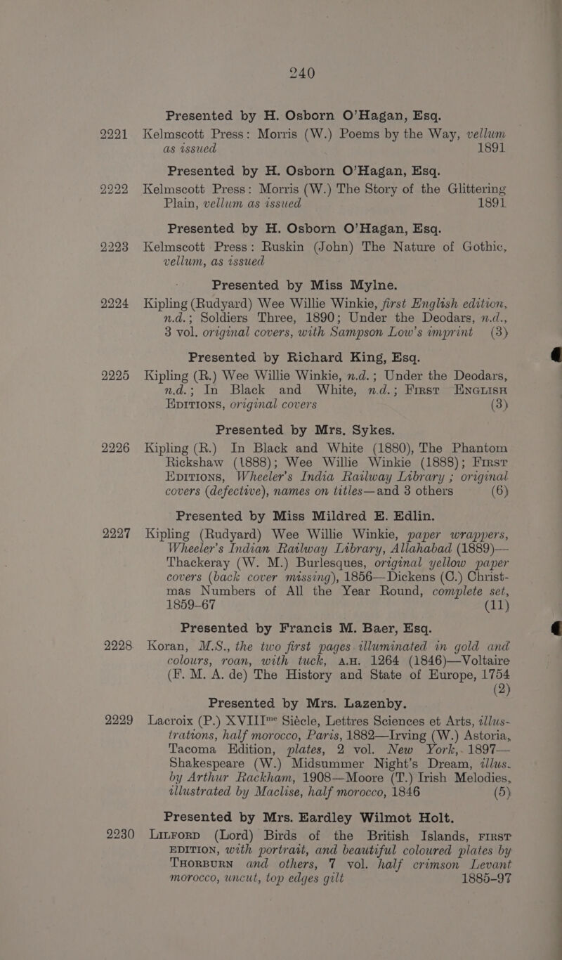 2223 2224 2225 2226 2227 2228 2229 2230 240 Presented by H. Osborn O’Hagan, Esq. Kelmscott Press: Morris (W.) Poems by the Way, vellum as issued 1891 Presented by H. Osborn O’Hagan, Esq. Kelmscott Press: Morris (W.) The Story of the Glittering Plain, vellum as issued 1891 Presented by H. Osborn O’Hagan, Esq. Kelmscott Press: Ruskin (John) The Nature of Gothic, vellum, as wssued Presented by Miss Mylne. Kipling (Rudyard) Wee Willie Winkie, first English edition, n.a.; Soldiers Three, 1890; Under the Deodars, n.d., 3 vol. original covers, with Sampson Low’s imprint (3) Presented by Richard King, Esq. Kipling (R.) Wee Willie Winkie, 2.d.; Under the Deodars, n.d.; In Black and White, n.d.; First ENGLISH EpITIons, original covers (3) Presented by Mrs. Sykes. Kipling (R.) In Black and White (1880), The Phantom Rickshaw (1888); Wee Willie Winkie (1888); Firsr Evitions, Wheeler's India Railway Library ; original covers (defective), names on titles—and 3 others (6) Presented by Miss Mildred E. Edlin. Kipling (Rudyard) Wee Willie Winkie, paper wrappers, Wheeler’s Indian Ratlway Library, Allahabad (1889)— Thackeray (W. M.) Burlesques, original yellow paper covers (back cover massing), 1856—Dickens (C.) Christ- mas Numbers of All the Year Round, complete set, 1859-67 (11) Presented by Francis M. Baer, Esq. Koran, M.S., the two first pages. illuminated in gold and colours, roan, with tuck, a. 1264 (1846)—Voltaire (Ff. M. A. de) The History and State of Hurope, 1754 (2) Presented by Mrs. Lazenby. Lacroix (P.) XVIII™ Siécle, Lettres Sciences et Arts, llws- trations, half morocco, Paris, 1882—Irving (W.) Astoria, Tacoma KHdition, plates, 2 vol. New York,. 1897 Shakespeare (W.) Midsummer Night’s Dream, ¢llus. by Arthur Rackham, 1908—Moore (T.) Irish Melodies, illustrated by Maclise, half morocco, 1846 (5) Presented by Mrs. Eardley Wilmot Holt. Litrorp (Lord) Birds of the British Islands, rirsr EDITION, with portratt, and beautiful coloured plates by THORBURN and others, 7 vol. half crimson Levant morocco, uncut, top edges gilt 1885-97