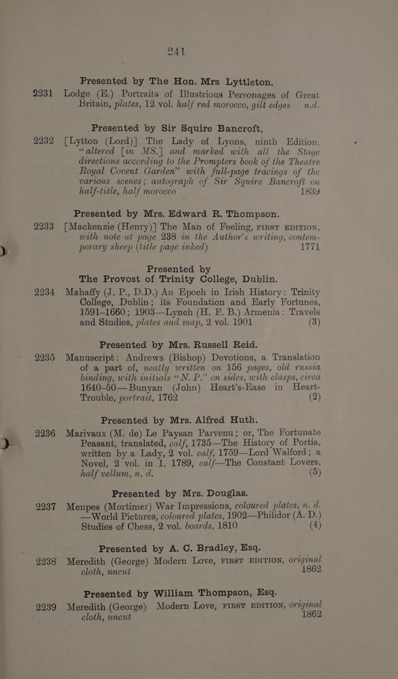 2231 2232 2233 2234 2235 2236 2237 2239 Al Presented by The Hon. Mrs Lyttleton. Lodge (H.) Portraits of Illustrious Personages of Great Britain, plates, 12 vol. half red morocco, gilt edges n.d. Presented by Sir Squire Bancroft. [Lytton (Lord)}| The Lady of Lyons, ninth Edition, “altered [im MS.| and marked with all the Stage directions according to the Prompters book of the Theatre Royal Covent Garden” with full-page tracings of the varius scenes; autograph of Stir Squire Bancroft on half-title, half morocco 1839 Presented by Mrs. Edward R. Thompson. [ Mackenzie (Henry)] The Man of Feeling, rrrst EDITION, with note at page 238 m the Author's writing, contem- porary sheep (trtle page inked) . Wes! Presented by The Provost of Trinity College, Dublin. Mahaffy (J. P., D.D.) An Epoch in Irish History: Trinity College, Dublin; its Foundation and Early Fortunes, 1591-1660 ; 1903—Lynch (H. FI’. B.) Armenia: Travels and Studies, plates and map, 2 vol. 1901 (3) Presented by Mrs. Russell Reid. Manuscript: Andrews (Bishop) Devotions, a Translation of a part of, neatly written on 156 pages, old russia binding, with initials “N. P.” on sides, with clasps, circa 1640-50— Bunyan (John) Heart’s-Hase in Heart- Trouble, portract, 1762 (2) Presented by Mrs. Alfred Huth. Marivaux (M. de) Le Paysan Parvenu; or, The Fortunate Peasant, translated, calf, 1735—The History of Portia, written by a Lady, 2 vol. calf, 1759—Lord Walford; a Novel, 2 vol. in 1, 1789, cal/f—The Constant Lovers, half vellum, n. d. (5) Presented by Mrs. Douglas. Menpes (Mortimer) War Impressions, colowred plates, n. d. — World Pictures, colowred plates, 1902—Philidor (A. D.) Studies of Chess, 2 vol. boards, 1810 (4) Presented by A. C. Bradley, Esq. Meredith (George) Modern Love, FIRST EDITION, original cloth, uncut 1862 Presented by William Thompson, Esq. Meredith (George) Modern Love, FIRST EDITION, origunal cloth, wncut 1862